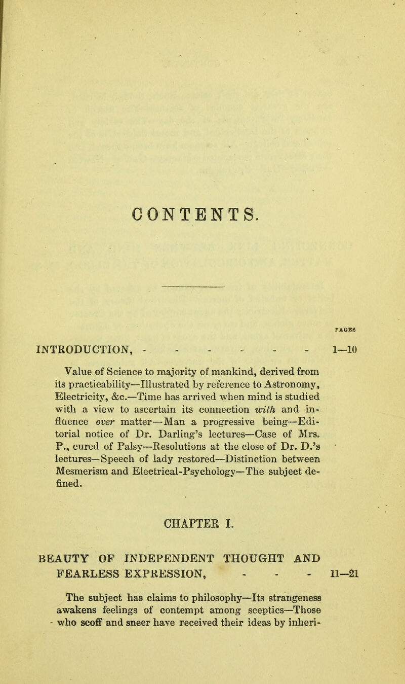 CONTENTS. INTRODUCTION, ------ l-lO Value of Science to majority of mankind, derived from its practicability—Illustrated by reference to Astronomy, Electricity, &c.—Time has arrived v^^hen mind is studied with a view to ascertain its connection with and in- fluence over matter—Man a progressive being—Edi- torial notice of Dr. Darling's lectures—Case of Mrs. P., cured of Palsy—Resolutions at the close of Dr. D.'s lectures—Speech of lady restored—Distinction between Mesmerism and Electrical-Psychology—The subject de- fined. CHAPTER I. BEAUTY OF INDEPENDENT THOUGHT AND FEARLESS EXPRESSION, - - - 11-21 The subject has claims to philosophy—Its strangeness awakens feelings of contempt among sceptics—Those - who scoff and sneer have received their ideas by inheri-