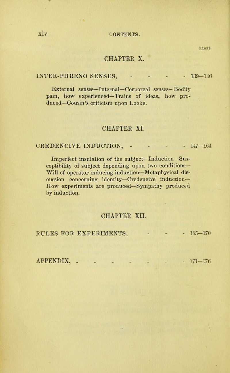 PAGES CHAPTER X. INTER-PHRENO SENSES, . - . - 139-148 External senses—Internal—Corporeal senses— Bodily pain, how experienced—Trains of ideas, how pro- duced—Cousin's criticism upon Locke. CHAPTER XL CREDENCIVE INDUCTION, - - - - 147-1G4 Imperfect insulation of the subject—Induction—Sus- ceptibility of subject depending upon two conditions- Will of operator inducing induction—Metaphysical dis- cussion concerning identity—Credencive induction— How experiments are produced—Sympathy produced by induction. CHAPTER Xn. RULES FOR EXPERIMENTS, - - - 165-170 APPENDIX, - 171-176