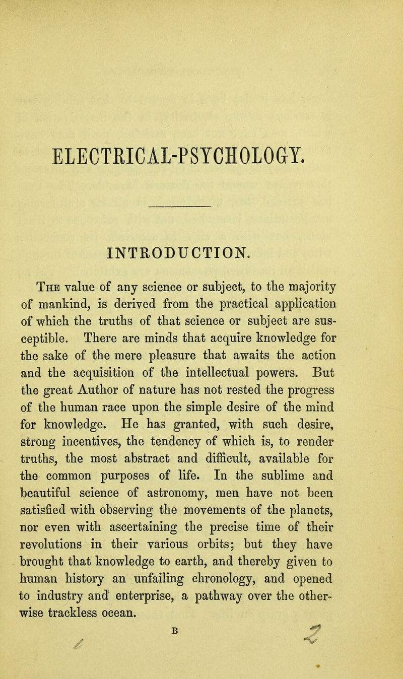 ELECTRICAL-PSYCHOLOGY. INTRODUCTION. The value of any science or subject, to the majority of mankind, is derived from the practical application of which the truths of that science or subject are sus- ceptible. There are minds that acquire knowledge for the sake of the mere pleasure that awaits the action and the acquisition of the intellectual powers. But the great Author of nature has not rested the progress of the human race upon the simple desire of the mind for knowledge. He has granted, with such desire, strong incentives, the tendency of which is, to render truths, the most abstract and difficult, available for the common purposes of life. In the sublime and beautiful science of astronomy, men have not been satisfied with observing the movements of the planets, nor even with ascertaining the precise time of their revolutions in their various orbits; but they have brought that knowledge to earth, and thereby given to human history an unfailing chronology, and opened to industry and enterprise, a pathway over the other- wise trackless ocean. B y*