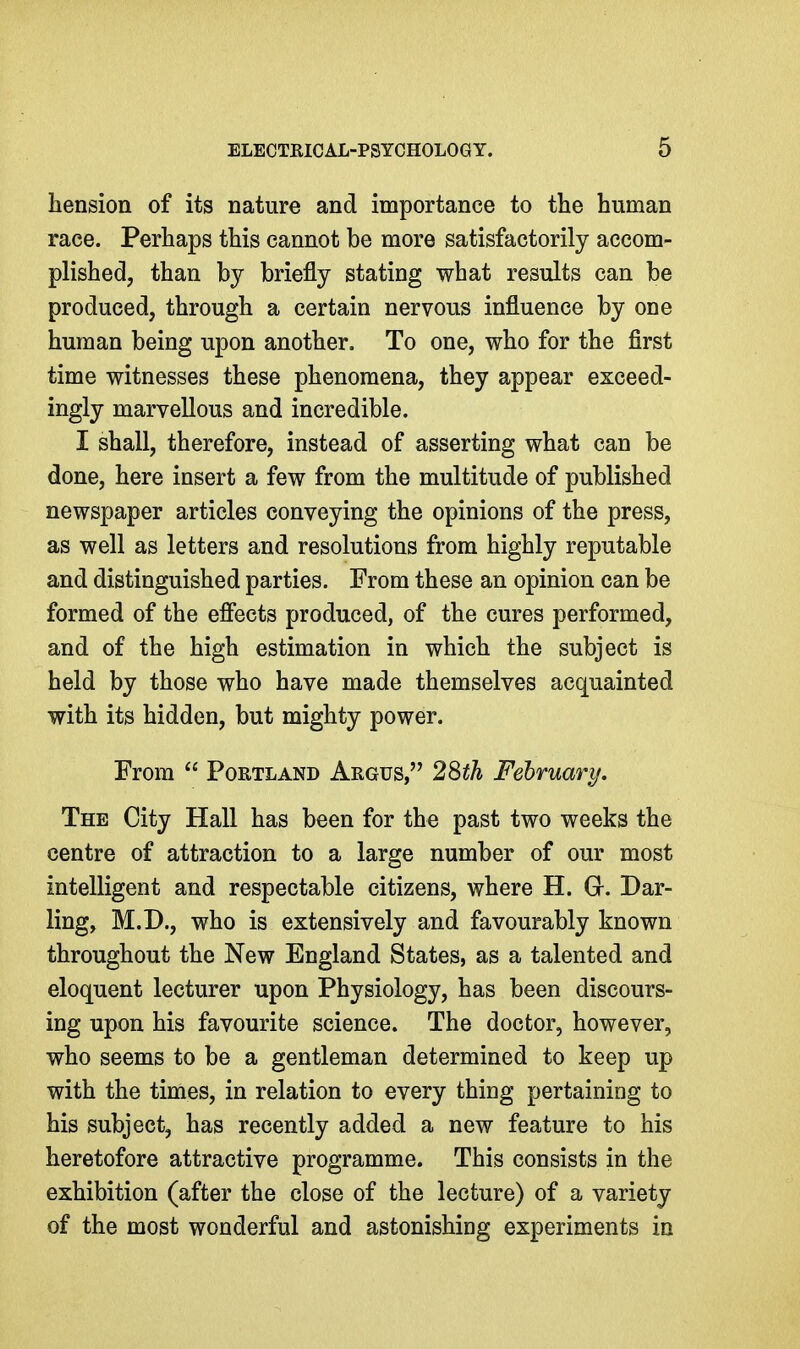 liension of its nature and importance to the human race. Perhaps this cannot be more satisfactorily accom- plished, than by briefly stating what results can be produced, through a certain nervous influence by one human being upon another. To one, who for the first time witnesses these phenomena, they appear exceed- ingly marvellous and incredible. I shall, therefore, instead of asserting what can be done, here insert a few from the multitude of published newspaper articles conveying the opinions of the press, as well as letters and resolutions from highly reputable and distinguished parties. From these an opinion can be formed of the efiects produced, of the cures performed, and of the high estimation in which the subject is held by those who have made themselves acquainted with its hidden, but mighty power. From  Portland Argus, 28th February, The City Hall has been for the past two weeks the centre of attraction to a large number of our most intelligent and respectable citizens, where H. G-. Dar- lings M.D., who is extensively and favourably known throughout the New England States, as a talented and eloquent lecturer upon Physiology, has been discours- ing upon his favourite science. The doctor, however, who seems to be a gentleman determined to keep up with the times, in relation to every thing pertaining to his subject, has recently added a new feature to his heretofore attractive programme. This consists in the exhibition (after the close of the lecture) of a variety of the most wonderful and astonishing experiments in