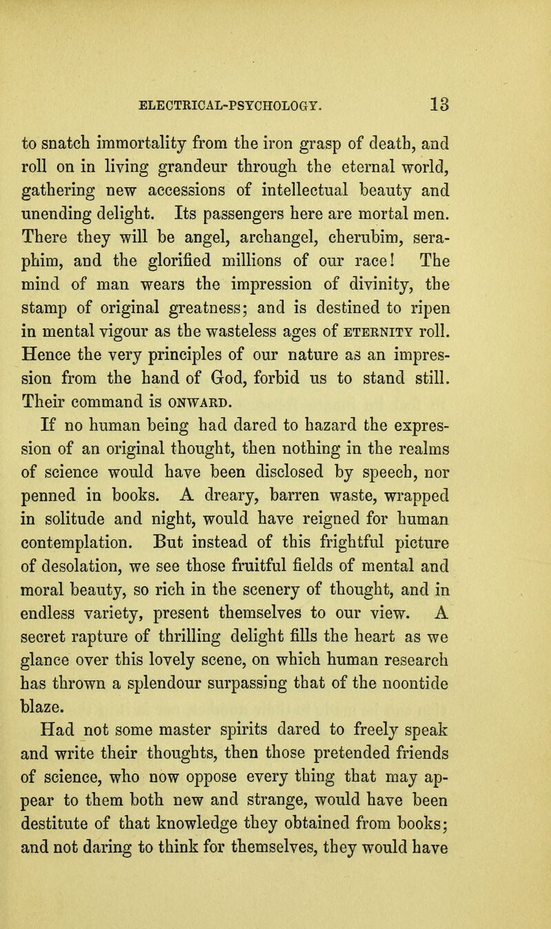 to snatch immortality from the iron grasp of death, and roll on in living grandeur through the eternal world, gathering new accessions of intellectual beauty and unending delight. Its passengers here are mortal men. There they will be angel, archangel, cherubim, sera- phim, and the glorified millions of our race! The mind of man wears the impression of divinity, the stamp of original greatness; and is destined to ripen in mental vigour as the wasteless ages of eternity roll. Hence the very principles of our nature as an impres- sion from the hand of God, forbid us to stand still. Their command is onward. If no human being had dared to hazard the expres- sion of an original thought, then nothing in the realms of science would have been disclosed by speech, nor penned in books. A dreary, barren waste, wrapped in solitude and night, would have reigned for human contemplation. But instead of this frightful picture of desolation, we see those fruitful fields of mental and moral beauty, so rich in the scenery of thought, and in endless variety, present themselves to our view. A secret rapture of thrilling delight fills the heart as we glance over this lovely scene, on which human research has thrown a splendour surpassing that of the noontide blaze. Had not some master spirits dared to freely speak and write their thoughts, then those pretended friends of science, who now oppose every thing that may ap- pear to them both new and strange, would have been destitute of that knowledge they obtained from books; and not daring to think for themselves, they would have