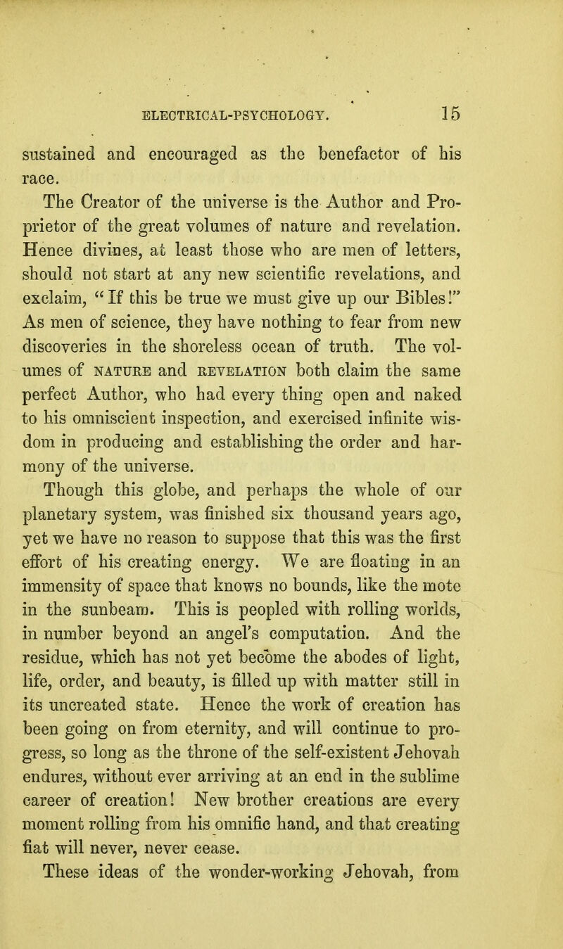 sustained and encouraged as the benefactor of his race. The Creator of the universe is the Author and Pro- prietor of the great volumes of nature and revelation. Hence divines, at least those who are men of letters, should not start at any new scientific revelations, and exclaim,  If this be true we must give up our Bibles! As men of science, they have nothing to fear from new discoveries in the shoreless ocean of truth. The vol- umes of NATURE and revelation both claim the same perfect Author, who had every thing open and naked to his omniscient inspection, and exercised infinite wis- dom in producing and establishing the order and har- mony of the universe. Though this globe, and perhaps the whole of our planetary system, was finished six thousand years ago, yet we have no reason to suppose that this was the first effort of his creating energy. We are floating in an immensity of space that knows no bounds, like the mote in the sunbeam. This is peopled with rolling worlds, in number beyond an angel's computation. And the residue, which has not yet become the abodes of light, life, order, and beauty, is filled up with matter still in its uncreated state. Hence the work of creation has been going on from eternity, and will continue to pro- gress, so long as the throne of the self-existent Jehovah endures, without ever arriving at an end in the sublime career of creation! New brother creations are every moment rolling from his omnific hand, and that creating fiat will never, never cease. These ideas of the wonder-working Jehovah, from