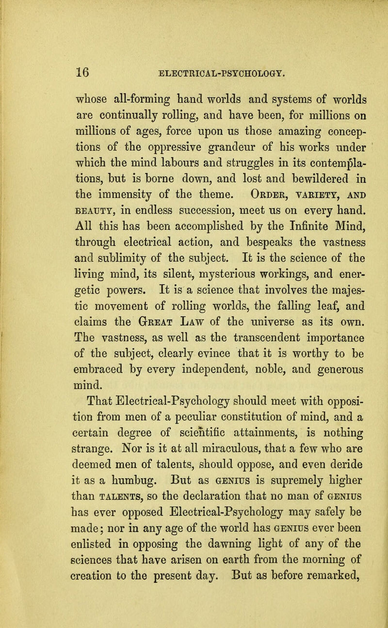 whose all-forming hand worlds and systems of worlds are continually rolling, and have been, for millions on millions of ages, force upon us those amazing concep- tions of the oppressive grandeur of his works under which the mind labours and struggles in its contempla- tions, but is borne down, and lost and bewildered in the immensity of the theme. Order, variety, and BEAUTY, in endless succession, meet us on every hand. All this has been accomplished by the Infinite Mind, through electrical action, and bespeaks the vastness and sublimity of the subject. It is the science of the living mind, its silent, mysterious workings, and ener- getic powers. It is a science that involves the majes- tic movement of rolling worlds, the falling leaf, and claims the Great Law of the universe as its own. The vastness, as well as the transcendent importance of the subject, clearly evince that it is worthy to be embraced by every independent, noble, and generous mind. That Electrical-Psychology should meet with opposi- tion from men of a peculiar constitution of mind, and a certain degree of scientific attainments, is nothing strange. Nor is it at all miraculous, that a few who are deemed men of talents, should oppose, and even deride it as a humbug. But as genius is supremely higher than TALENTS, so the declaration that no man of genius has ever opposed Electrical-Psychology may safely be made; nor in any age of the world has genius ever been enlisted in opposing the dawning light of any of the sciences that have arisen on earth from the morning of creation to the present day. But as before remarked,