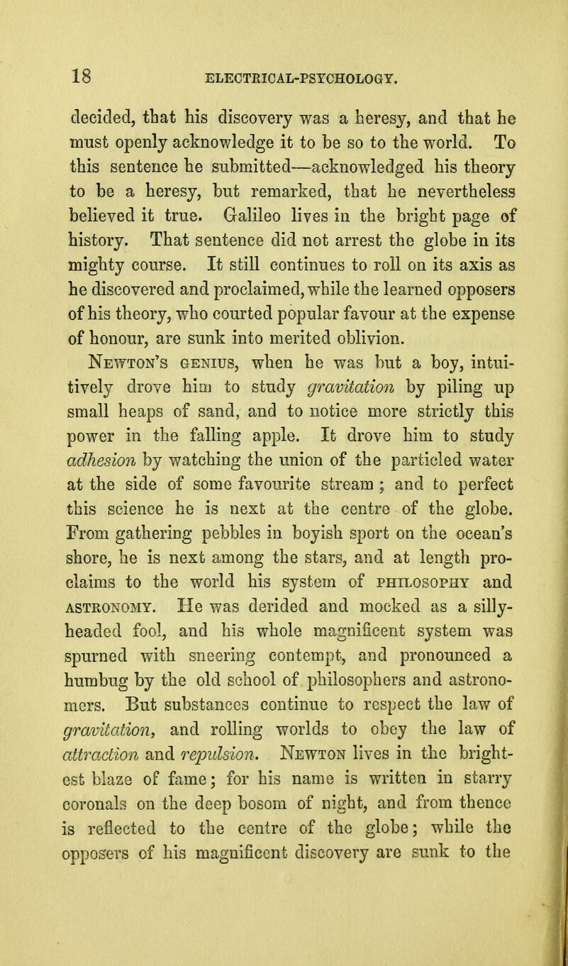 decided, that his discovery was a heresy, and that he must openly acknowledge it to be so to the world. To this sentence he submitted—acknowledged his theory to be a heresy, but remarked, that he nevertheless believed it true. Galileo lives in the bright page of history. That sentence did not arrest the globe in its mighty course. It still continues to roll on its axis as he discovered and proclaimed, while the learned opposers of his theory, who courted popular favour at the expense of honour, are sunk into merited oblivion. Newton's genius, when he was but a boy, intui- tively drove him to study gravitation by piling up small heaps of sand, and to notice more strictly this power in the falling apple. It drove him to study adhesion by watching the union of the particled water at the side of some favourite stream ; and to perfect this science he is next at the centre of the globe. From gathering pebbles in boyish sport on the ocean's shore, he is next among the stars, and at length pro- claims to the world his system of philosophy and ASTRONOMY. He was derided and mocked as a silly- headed fool, and his whole magnificent system was spurned with sneering contempt, and pronounced a humbug by the old school of philosophers and astrono- mers. But substances continue to respect the law of gravitation, and rolling worlds to obey the law of attraction and repulsion. Newton lives in the bright- est blaze of fame; for his name is written in starry coronals on the deep bosom of night, and from thence is reflected to the centre of the globe; while the opposers of his magnificent discovery are sunk to the