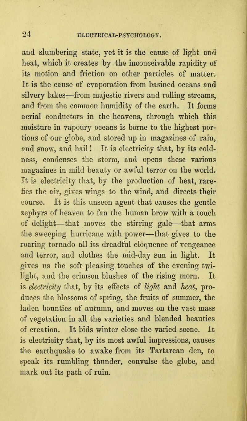 and slumbering state, yet it is the cause of light and heat, which it creates by the inconceivable rapidity of its motion and friction on other particles of matter. It is the cause of evaporation from basined oceans and silvery lakes—from majestic rivers and rolling streams, and from the common humidity of the earth. It forms aerial conductors in the heavens, through which this moisture in vapoury oceans is borne to the highest por- tions of our globe, and stored up in magazines of rain, and snow, and hail! It is electricity that, by its cold- ness, condenses the storm, and opens these various magazines in mild beauty or awful terror on the world. It is electricity that, by the production of heat, rare- fies the air, gives wings to the wind, and directs their course. It is this unseen agent that causes the gentle zephyrs of heaven to fan the human brow with a touch of delight—^that moves the stirring gale—that arms the sweeping hurricane with power—that gives to the roaring tornado all its dreadful eloquence of vengeance and terror, and clothes the mid-day sun in light. It gives us the soft pleasing touches of the evening twi- light, and the crimson blushes of the rising morn. It is electricity that, by its effects of light and heat, pro- duces the blossoms of spring, the fruits of summer, the laden bounties of autumn, and moves on the vast mass of vegetation in all the varieties and blended beauties of creation. It bids winter close the varied scene. It is electricity that, by its most awful impressions, causes the earthquake to awake from its Tartarean den, to speak its rumbling thunder, convulse the globe, and mark out its path of ruin.