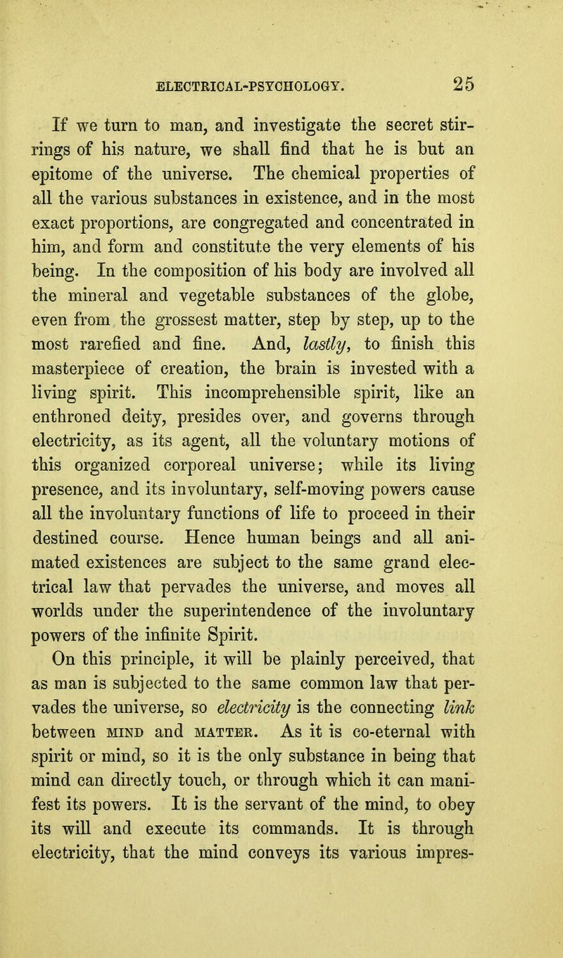 If we turn to man, and investigate the secret stir- rings of his nature, we shall find that he is but an epitome of the universe. The chemical properties of all the various substances in existence, and in the most exact proportions, are congregated and concentrated in him, and form and constitute the very elements of his being. In the composition of his body are involved all the mineral and vegetable substances of the globe, even from the grossest matter, step by step, up to the most rarefied and fine. And, lastly, to finish this masterpiece of creation, the brain is invested with a living spirit. This incomprehensible spirit, like an enthroned deity, presides over, and governs through electricity, as its agent, all the voluntary motions of this organized corporeal universe; while its living presence, and its involuntary, self-moving powers cause all the involuntary functions of life to proceed in their destined course. Hence human beings and all ani- mated existences are subject to the same grand elec- trical law that pervades the universe, and moves all worlds under the superintendence of the involuntary powers of the infinite Spirit. On this principle, it will be plainly perceived, that as man is subjected to the same common law that per- vades the universe, so electricity is the connecting link between mind and matter. As it is co-eternal with spirit or mind, so it is the only substance in being that mind can directly touch, or through which it can mani- fest its powers. It is the servant of the mind, to obey its will and execute its commands. It is through electricity, that the mind conveys its various impres-