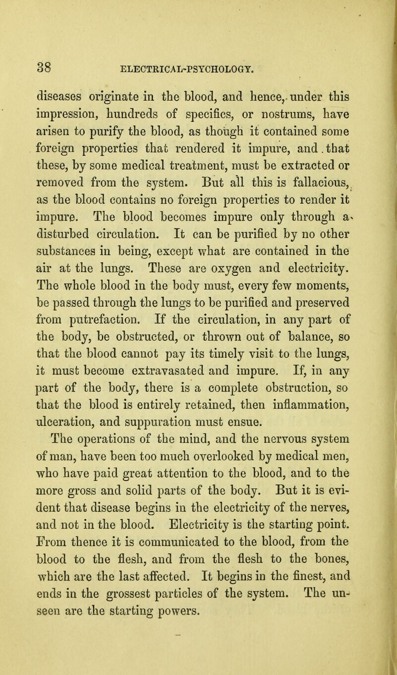 diseases originate in the blood, and hence,- under this impression, hundreds of specifics, or nostrums, have arisen to purify the blood, as though it contained some foreign properties that rendered it impure, and. that these, by some medical treatment, must be extracted or removed from the system. But all this is fallacious,, as the blood contains no foreign properties to render it impure. The blood becomes impure only through a^ disturbed circulation. It can be purified by no other substances in being, except what are contained in the air at the lungs. These are oxygen and electricity. The whole blood in the body must, every few moments, be passed through the lungs to be purified and preserved from putrefaction. If the circulation, in any part of the body, be obstructed, or thrown out of balance, so that the blood cannot pay its timely visit to the lungs, it must become extravasated and impure. If, in any part of the body, there is a complete obstruction, so that the blood is entirely retained, then inflammation, ulceration, and suppuration must ensue. The operations of the mind, and the nervous system of man, have been too much overlooked by medical men, who have paid great attention to the blood, and to the more gross and solid parts of the body. But it is evi- dent that disease begins in the electricity of the nerves, and not in the blood. Electricity is the starting point. From thence it is communicated to the blood, from the blood to the flesh, and from the flesh to the bones, which are the last aflected. It begins in the finest, and ends in the grossest particles of the system. The un- seen are the starting powers. I