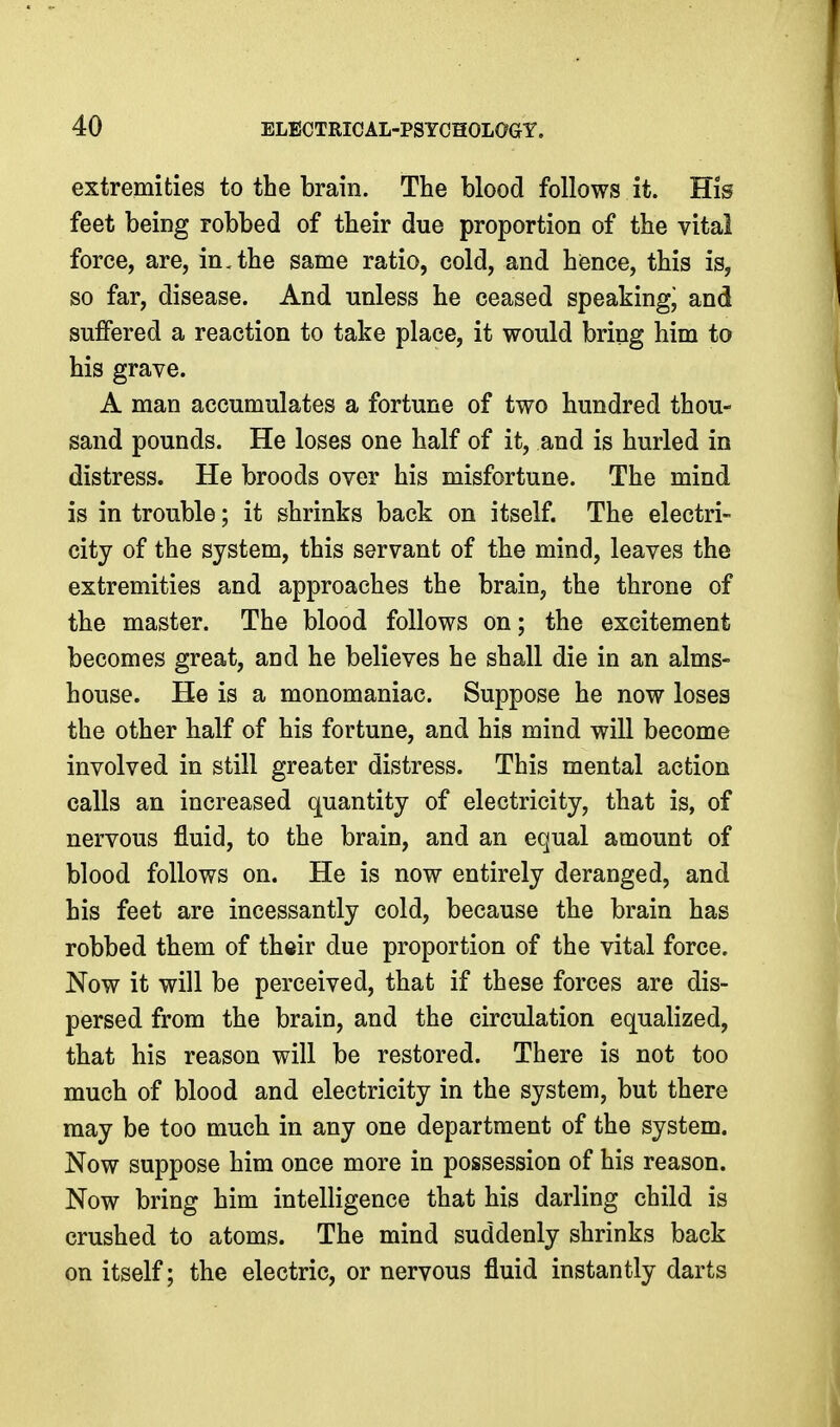 extremities to the brain. The blood follows it. His feet being robbed of their due proportion of the vital force, are, in, the same ratio, cold, and hence, this is, so far, disease. And unless he ceased speaking^ and suffered a reaction to take place, it would bring him to his grave. A man accumulates a fortune of two hundred thou- sand pounds. He loses one half of it, and is hurled in distress. He broods over his misfortune. The mind is in trouble; it shrinks back on itself. The electri- city of the system, this servant of the mind, leaves the extremities and approaches the brain, the throne of the master. The blood follows on; the excitement becomes great, and he believes he shall die in an alms- house. He is a monomaniac. Suppose he now loses the other half of his fortune, and his mind will become involved in still greater distress. This mental action calls an increased quantity of electricity, that is, of nervous fluid, to the brain, and an equal amount of blood follows on. He is now entirely deranged, and his feet are incessantly cold, because the brain has robbed them of their due proportion of the vital force. Now it will be perceived, that if these forces are dis- persed from the brain, and the circulation equalized, that his reason will be restored. There is not too much of blood and electricity in the system, but there may be too much in any one department of the system. Now suppose him once more in possession of his reason. Now bring him intelligence that his darling child is crushed to atoms. The mind suddenly shrinks back on itself; the electric, or nervous fluid instantly darts