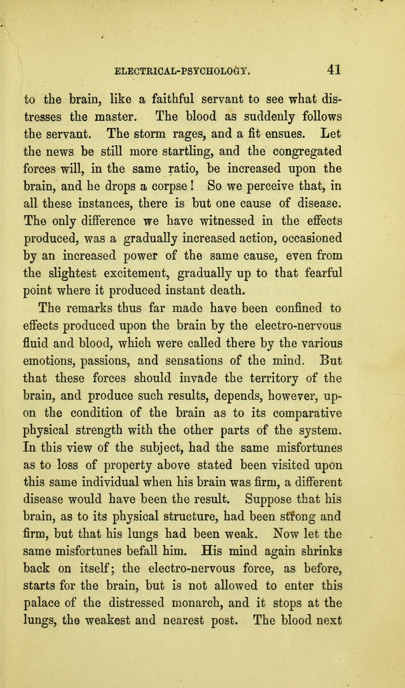 to the brain, like a faithful servant to see what dis- tresses the master. The blood as suddenly follows the servant. The storm rages, and a fit ensues. Let the news be still more startling, and the congregated forces will, in the same ratio, be increased upon the brain, and he drops a corpse ! So we perceive that, in all these instances, there is but one cause of disease. The only difference we have witnessed in the effects produced, was a gradually increased action, occasioned by an increased power of the same cause, even from the slightest excitement, gradually up to that fearful point where it produced instant death. The remarks thus far made have been confined to effects produced upon the brain by the electro-nervous fluid and blood, which were called there by the various emotions, passions, and sensations of the mind. But that these forces should invade the territory of the brain, and produce such results, depends, however, up- on the condition of the brain as to its comparative physical strength with the other parts of the system. In this view of the subject, had the same misfortunes as to loss of property above stated been visited upon this same individual when his brain was firm, a different disease would have been the result. Suppose that his brain, as to its physical structure, had been stfong and firm, but that his lungs had been weak. Now let the same misfortunes befall him. His mind again shrinks back on itself; the electro-nervous force, as before, starts for the brain, but is not allowed to enter this palace of the distressed monarch, and it stops at the lungs, the weakest and nearest post. The blood next