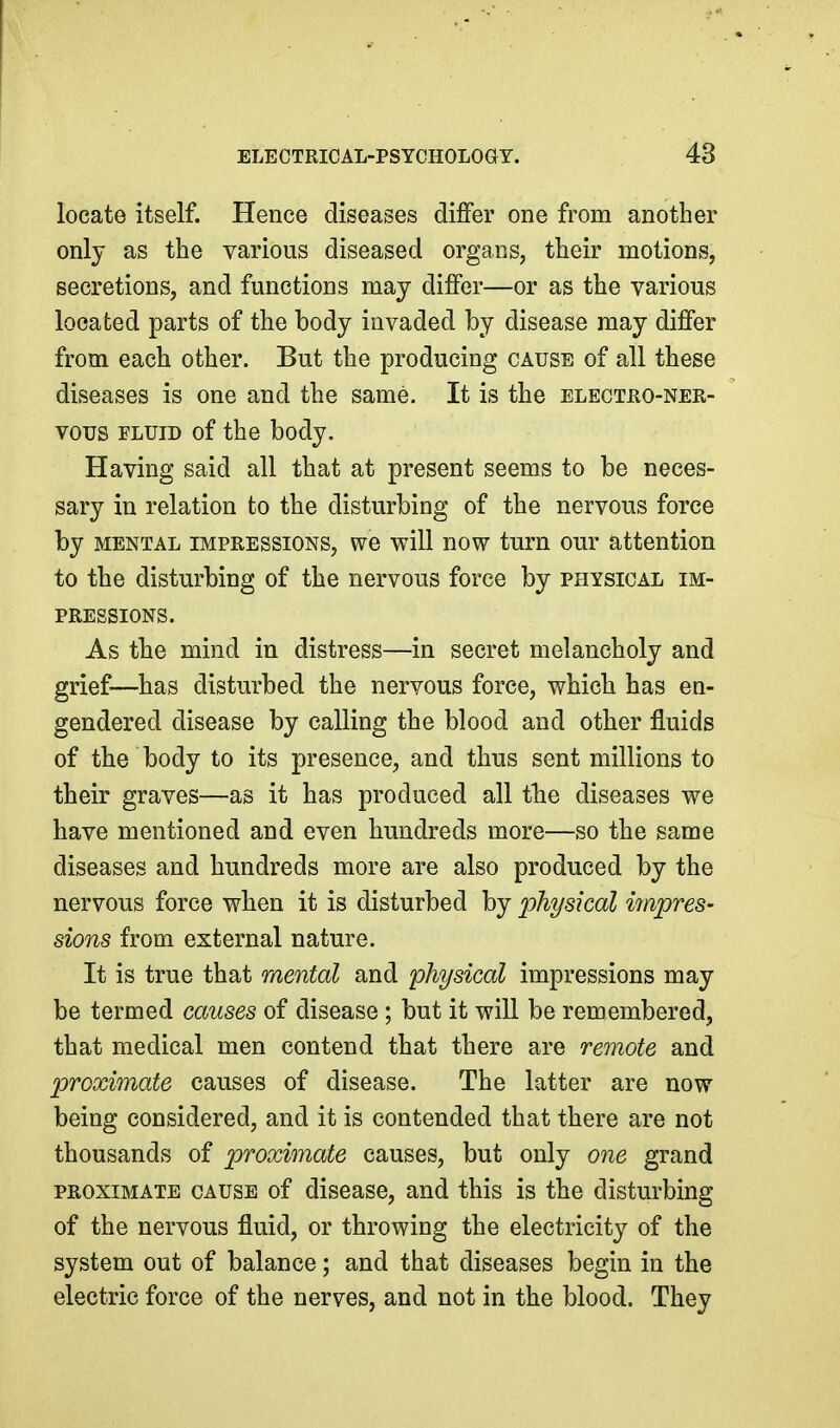 locate itself. Hence diseases differ one from another only as the various diseased organs, their motions, secretions, and functions may differ—or as the various located parts of the body invaded by disease may differ from each other. But the producing cause of all these diseases is one and the same. It is the electho-nee- vous FLUID of the body. Having said all that at present seems to be neces- sary in relation to the disturbing of the nervous force by mental impressions, we will now turn our attention to the disturbing of the nervous force by physical im- pressions. As the mind in distress—in secret melancholy and grief—has disturbed the nervous force, which has en- gendered disease by calling the blood and other fluids of the body to its presence, and thus sent millions to their graves—as it has produced all tbe diseases we have mentioned and even hundreds more—so the same diseases and hundreds more are also produced by the nervous force when it is disturbed by physical iinpres- sions from external nature. It is true that mental and physical impressions may be termed causes of disease; but it will be remembered, that medical men contend that there are remote and proximate causes of disease. The latter are now being considered, and it is contended that there are not thousands of proximate causes, but only one grand PROXIMATE CAUSE of discaso, and this is the disturbing of the nervous fluid, or throwing the electricity of the system out of balance; and that diseases begin in the electric force of the nerves, and not in the blood. They