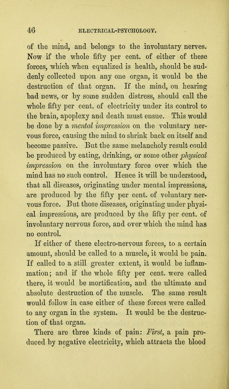 of the mind, and belongs to the involuntary nerves. Now if the whole fifty per cent, of either of these forces, which when equalized is health, should be sud- denly collected upon any one organ, it would be the destruction of that organ. If the mind, on hearing bad news, or by some sudden distress, should call the whole fifty per cent, of electricity under its control to the brain, apoplexy and death must ensue. This would be done by a menial impression on the voluntary ner- vous force, causing the mind to shrink back on itself and become passive. But the same melancholy result could be produced by eating, drinking, or some other physical impression on the involuntary force over which the mind has no such control. Hence it will be understood, that all diseases, originating under mental impressions, are produced by the fifty per cent, of voluntary ner- vous force. But those diseases, originating under physi- cal impressions, are produced by the fifty per cent, of involuntary nervous force, and over which the mind has no control. If either of these electro-nervous forces, to a certain amount, should be called to a muscle, it would be pain. If called to a still greater extent, it would be inflam- mation; and if the whole fifty per cent, were called there, it would be mortification, and the ultimate and absolute destruction of the muscle. The same result would follow in case either of these forces were called to any organ in the system. It would be the destruc- tion of that organ. There are three kinds of pain: First, a pain pro- duced by negative electricity, which attracts the blood