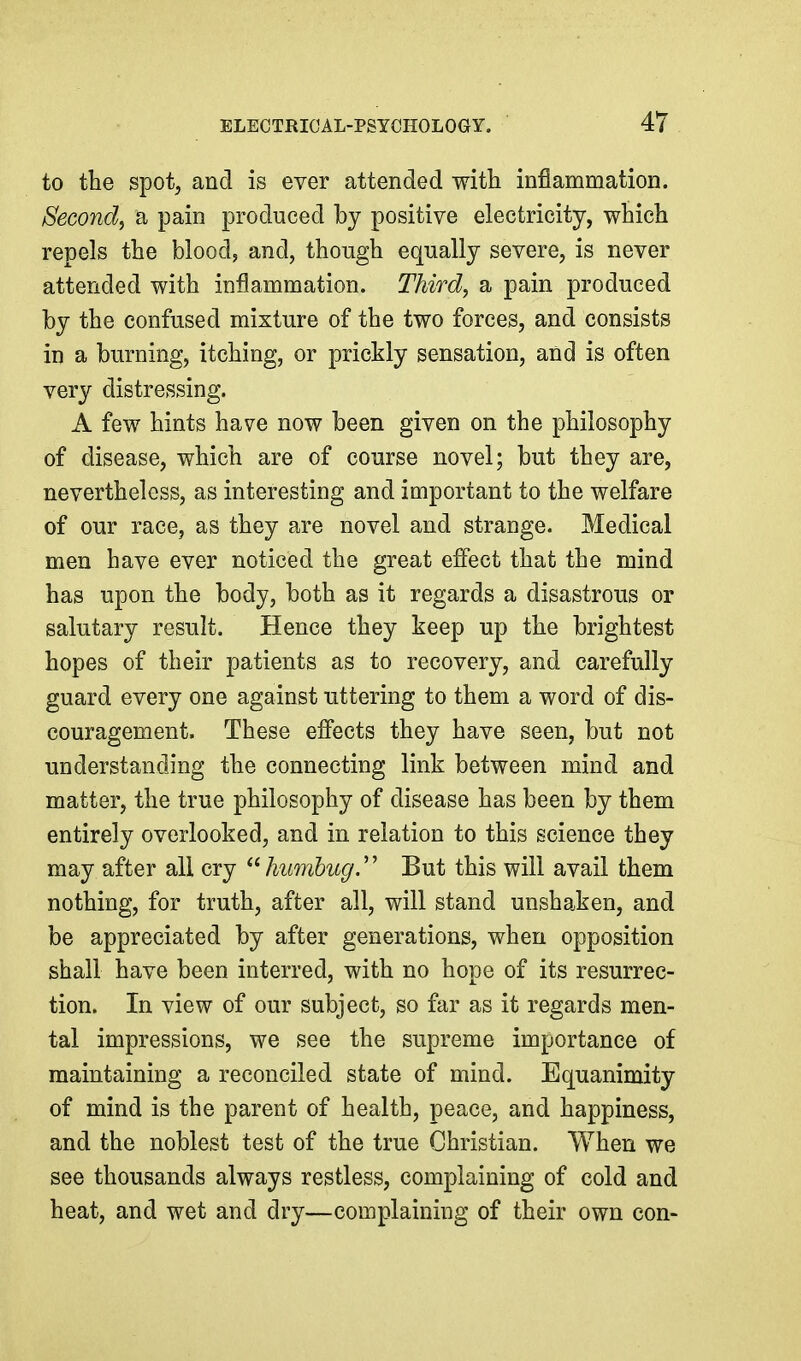 to the spot, and is ever attended with inflammation. Second^ a pain produced hy positive electricity, which repels the blood, and, though equally severe, is never attended with inflammation. Third, a pain produced by the confused mixture of the two forces, and consists in a burning, itching, or prickly sensation, and is often very distressing. A few hints have now been given on the philosophy of disease, which are of course novel; but they are, nevertheless, as interesting and important to the welfare of our race, as they are novel and strange. Medical men have ever noticed the great effect that the mind has upon the body, both as it regards a disastrous or salutary result. Hence they keep up the brightest hopes of their patients as to recovery, and carefully guard every one against uttering to them a word of dis- couragement. These efi'ects they have seen, but not understanding the connecting link between mind and matter, the true philosophy of disease has been by them entirely overlooked, and in relation to this science they may after all cry humbug.'' But this will avail them nothing, for truth, after all, will stand unshaken, and be appreciated by after generations, when opposition shall have been interred, with no hope of its resurrec- tion. In view of our subject, so far as it regards men- tal impressions, we see the supreme importance of maintaining a reconciled state of mind. Equanimity of mind is the parent of health, peace, and happiness, and the noblest test of the true Christian. When we see thousands always restless, complaining of cold and heat, and wet and dry—complaining of their own con-