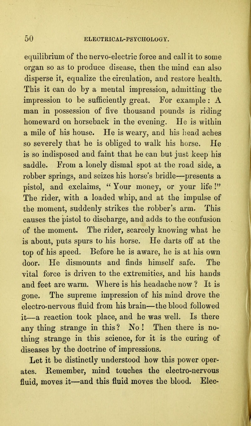 equilibrium of the nervo-electric force and call it to some organ so as to produce disease, then the mind can also disperse it, equalize the circulation, and restore health. This it can do by a mental impression, admitting the impression to be sufl&ciently great. For example: A man in possession of five thousand pounds is riding homeward on horseback in the evening. He is within a mile of his house. He is weary, and his jjead aches so severely that he is obliged to walk his horse. He is so indisposed and faint that he can but just keep his saddle. From a lonely dismal spot at the road side, a robber springs, and seizes his horse's bridle—presents a pistol, and exclaims,  Your money, or your life ! The rider, with a loaded whip, and at the impulse of the moment, suddenly strikes the robber's arm. This causes the pistol to discharge, and adds to the confusion of the moment. The rider, scarcely knowing what he is about, puts spurs to his horse. He darts off at the top of his speed. Before he is aware, he is at his own door. He dismounts and finds himself safe. The vital force is driven to the extremities, and his hands and feet are warm. Where is his headache now ? It is gone. The supreme impression of his mind drove the electro-nervous fluid from his brain—the blood followed it—a reaction took place, and he was well. Is there any thing strange in this ? No ! Then there is no- thing strange in this science, for it is the curing of diseases by the doctrine of impressions. Let it be distinctly understood how this power oper- ates. Remember, mind touches the electro-nervous fluid, moves it—and this fluid moves the blood. Elec-