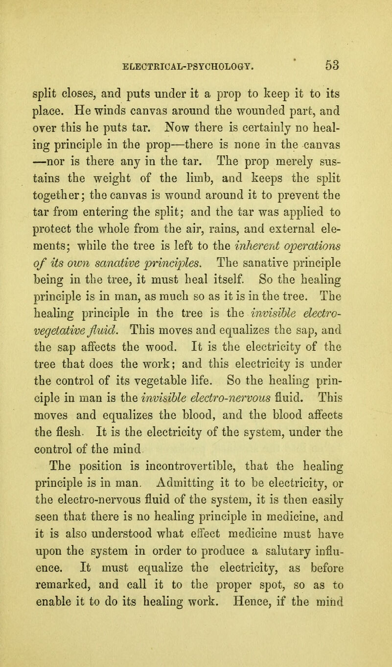 split closes, and puts under it a prop to keep it to its place. He winds canvas around the wounded part, and oyer this he puts tar. Now there is certainly no heal- ing principle in the prop—there is none in the canvas —nor is there any in the tar. The prop merely sus- tains the weight of the limb, and keeps the split together; the canvas is wound around it to prevent the tar from entering the split; and the tar was applied to protect the whole from the air, rains, and external ele- ments; while the tree is left to the inherent operations of its own sanative ijrindoles. The sanative principle being in the tree, it must heal itself. So the healing principle is in man, as much so as it is in the tree. The healing principle in the tree is the invisible electro- vegetative fluid. This moves and equalizes the sap, and the sap affects the wood. It is the electricity of the tree that does the work; and this electricity is under the control of its vegetable life. So the healing prin- ciple in man is the invisible electro-nervous fluid. This moves and equalizes the blood, and the blood afiects the flesh. It is the electricity of the system, under the control of the mind The position is incontrovertible, that the healing principle is in man. Admitting it to be electricity, or the electro-nervous fluid of the system, it is then easily seen that there is no healing principle in medicine, and it is also understood what effect medicine must have upon the system in order to produce a salutary influ- ence. It must equalize the electricity, as before remarked, and call it to the proper spot, so as to enable it to do its healing work. Hence, if the mind