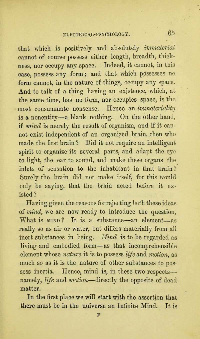 that which is positively and absolutely immaterial cannot of course possess either length, breadth, thick- ness, nor occupy any space. Indeed, it cannot, in this case, possess any form; and that which possesses no form cannot, in the nature of things, occupy any space. And to talk of a thing having an existence, which, at the same time, has no form, nor occupies space, is the most consummate nonsense. Hence an immateriality is a nonentity—a blank nothing. On the other hand, if mind is merely the result of organism, and if it can- not exist independent of an organized brain, then who made the first brain ? Did it not require an intelligent spirit to organize its several parts, and adapt the eye to light, the ear to sound, and make these organs the inlets of sensation to the inhabitant in that brain? Surely the brain did not make itself, for this would only be saying, that the brain acted before it ex- isted ? Having given the reasons for rejecting both these ideas of mind, we are now ready to introduce the question, What is MIND? It is a substance—an element—as really so as air or water, but differs materially from all inert substances in being. Mind is to be regarded as living and embodied form—as that incomprehensible element whose nature it is to possess life and motion, as much so as it is the nature of other substances to pos- sess inertia, Hence, mind is, in these two respects^— namely, life and motion—directly the opposite of dead matter. In the first place we will start with the assertion that there must be in the universe an Infinite Mind. It is F