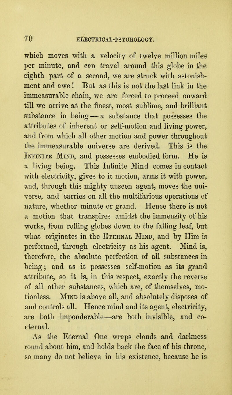 which moves with a velocity of twelve million miles per minute, and can travel around this globe in the eighth part of a second, we are struck with astonish- ment and awe! But as this is not the last link in the immeasurable chain, we are forced to proceed onward till we arrive at the finest, most sublime, and brilliant substance in being — a substance that possesses the attributes of inherent or self-motion and living power, and from which all other motion and power throughout the immeasurable universe are derived. This is the Infinite Mind, and possesses embodied form. He is a living being. This Infinite Mind comes in contact with electricity, gives to it motion, arms it with power, and, through this mighty unseen agent, moves the uni- verse, and carries on all the multifarious operations of nature, whether minute or grand. Hence there is not a motion that transpires amidst the immensity of his works, from rolling globes down to the falling leaf, but what originates in the Eternal Mind, and by Him is performed, through electricity as his agent. Mind is, therefore, the absolute perfection of all substances in being; and as it possesses self-motion as its grand attribute, so it is, in this respect, exactly the reverse of all other substances, which are, of themselves, mo- tionless. Mind is above all, and absolutely disposes of and controls all. Hence mind and its agent, electricity, are both imponderable—are both invisible, and co- eternal. As the Eternal One wraps clouds and darkness round about him, and holds back the face of his throne, so many do not believe in his existence, because he is