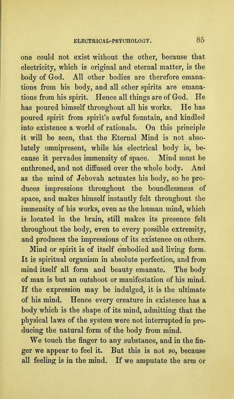 one could not exist without tbe other, because that electricity, which is original and eternal matter, is the body of God. All other bodies are therefore emana- tions from his body, and all other spirits are emana- tions from his spirit. Hence all things are of God. He has poured himself throughout all his works. He has poured spirit from spirit's awful fountain, and kindled into existence a world of rationals. On this principle it will be seen, that the Eternal Mind is not abso- lutely omnipresent, while his electrical body is, be- cause it pervades immensity of space. Mind must be enthroned, and not diffused over the whole body. And as the mind of Jehovah actuates his body, so he pro- duces impressions throughout the boundlessness of space, and makes himself instantly felt throughout the immensity of his works, even as the human mind, which is located in the brain, still makes its presence felt throughout the body, even to every possible extremity, and produces the impressions of its existence on others. Mind or spirit is of itself embodied and living form. It is spiritual organism in absolute perfection, and from mind itself all form and beauty emanate. The body of man is but an outshoot or manifestation of his mind. If the expression may be indulged, it is the ultimate of his mind. Hence every creature in existence has a body which is the shape of its mind, admitting that the physical laws of the system were not interrupted in pro- ducing the natural form of the body from mind. We touch the finger to any substance, and in the fin- ger we appear to feel it. But this is not so, because aU feeling is in the mind. If we amputate the arm or