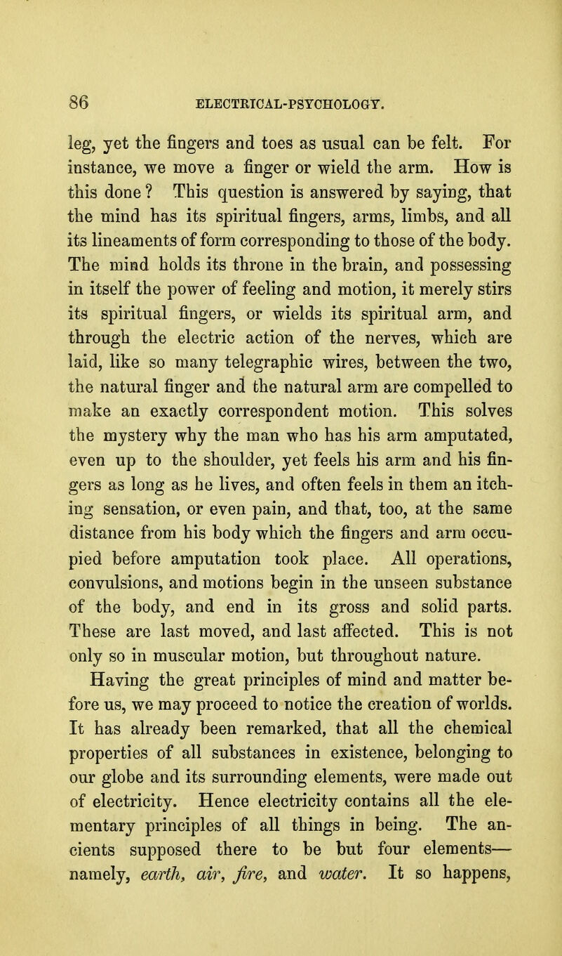 leg, yet the fingers and toes as usual can be felt. For instance, we move a finger or wield the arm. How is this done ? This question is answered by saying, that the mind has its spiritual fingers, arms, limbs, and all its lineaments of form corresponding to those of the body. The mind holds its throne in the brain, and possessing in itself the power of feeling and motion, it merely stirs its spiritual fingers, or wields its spiritual arm, and through the electric action of the nerves, which are laid, like so many telegraphic wires, between the two, the natural finger and the natural arm are compelled to make an exactly correspondent motion. This solves the mystery why the man who has his arm amputated, even up to the shoulder, yet feels his arm and his fin- gers as long as he lives, and often feels in them an itch- ing sensation, or even pain, and that, too, at the same distance from his body which the fingers and arm occu- pied before amputation took place. All operations, convulsions, and motions begin in the unseen substance of the body, and end in its gross and solid parts. These are last moved, and last affected. This is not only so in muscular motion, but throughout nature. Having the great principles of mind and matter be- fore us, we may proceed to notice the creation of worlds. It has already been remarked, that all the chemical properties of all substances in existence, belonging to our globe and its surrounding elements, were made out of electricity. Hence electricity contains all the ele- mentary principles of all things in being. The an- cients supposed there to be but four elements— namely, earth, air, fire, and water. It so happens.