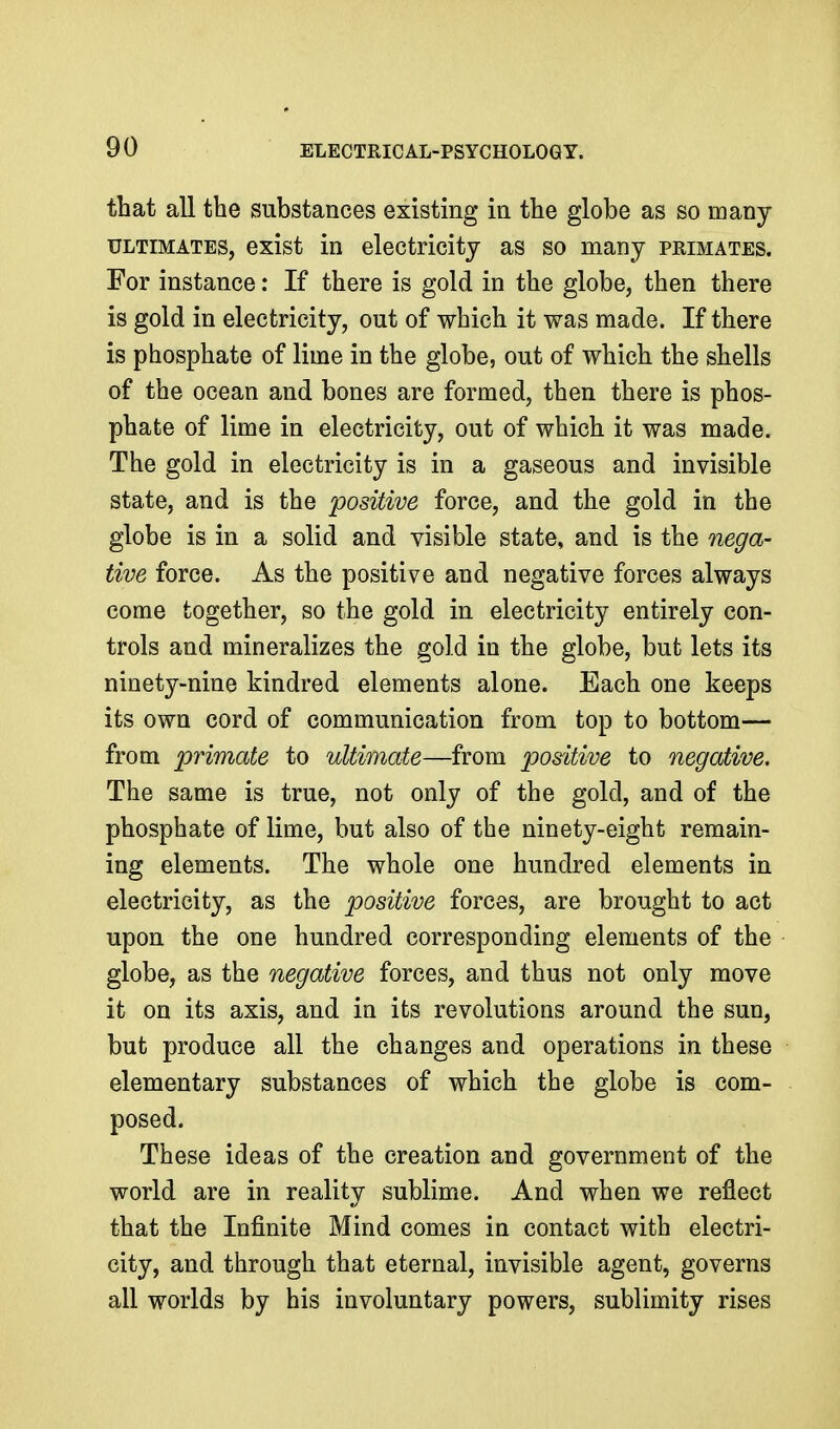 that all the substances existing in the globe as so many ULTIMATES, oxist in electricity as so many primates. For instance: If there is gold in the globe, then there is gold in electricity, out of which it was made. If there is phosphate of lime in the globe, out of which the shells of the ocean and bones are formed, then there is phos- phate of lime in electricity, out of which it was made. The gold in electricity is in a gaseous and invisible state, and is the positive force, and the gold in the globe is in a solid and visible state, and is the nega- tive force. As the positive and negative forces always come together, so the gold in electricity entirely con- trols and mineralizes the gold in the globe, but lets its ninety-nine kindred elements alone. Each one keeps its own cord of communication from top to bottom— from primate to ultimate—from positive to negative. The same is true, not only of the gold, and of the phosphate of lime, but also of the ninety-eight remain- ing elements. The whole one hundred elements in electricity, as the positive forces, are brought to act upon the one hundred corresponding elements of the globe, as the negative forces, and thus not only move it on its axis, and in its revolutions around the sun, but produce all the changes and operations in these elementary substances of which the globe is com- posed. These ideas of the creation and government of the world are in reality sublime. And when we reflect that the Infinite Mind comes in contact with electri- city, and through that eternal, invisible agent, governs all worlds by his involuntary powers, sublimity rises