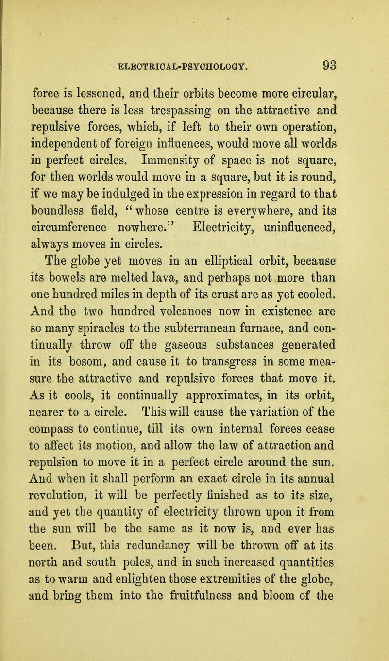 force is lessened, and their orbits become more circular, because there is less trespassing on the attractive and repulsive forces, which, if left to their own operation, independent of foreign influences, would move all worlds in perfect circles. Immensity of space is not square, for then worlds would move in a square, but it is round, if we may be indulged in the expression in regard to that boundless field,  whose centre is everywhere, and its circumference nowhere. Electricity, uninfluenced, always moves in circles. The globe yet moves in an elliptical orbit, because its bowels are melted lava, and perhaps not more than one hundred miles in depth of its crust are as yet cooled. And the two hundred volcanoes now in existence are so many spiracles to the subterranean furnace, and con- tinually throw ofi the gaseous substances generated in its bosom, and cause it to transgress in some mea- sure the attractive and repulsive forces that move it. As it cools, it continually approximates, in its orbit, nearer to a circle. This will cause the variation of the compass to continue, till its own internal forces cease to affect its motion, and allow the law of attraction and repulsion to move it in a perfect circle around the sun. And when it shall perform an exact circle in its annual revolution, it will be perfectly finished as to its size, and yet the quantity of electricity thrown upon it from the sun will be the same as it now is, and ever has been. But, this redundancy will be thrown off at its north and south poles, and in such increased quantities as to warm and enlighten those extremities of the globe, and bring them into the fruitfulness and bloom of the