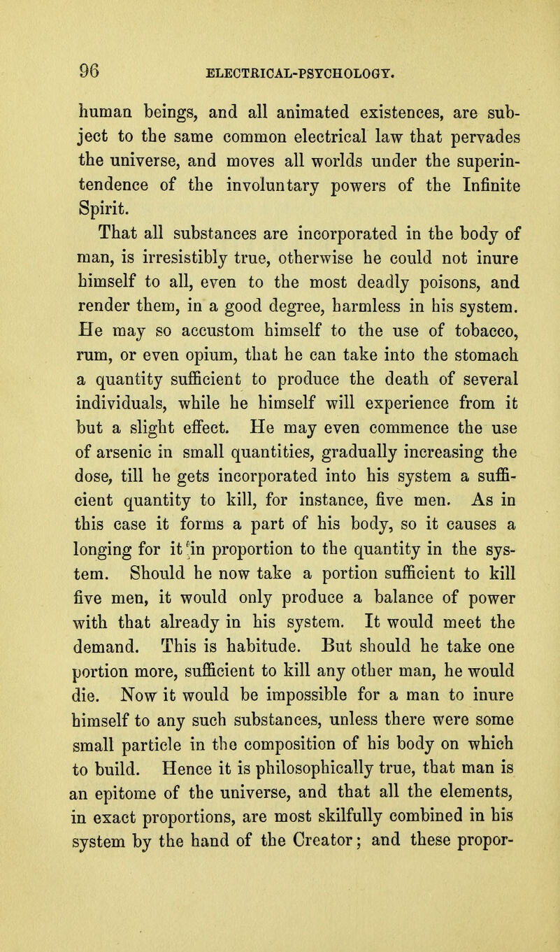 human beings, and all animated existences, are sub- ject to the same common electrical law that pervades the universe, and moves all worlds under the superin- tendence of the involuntary powers of the Infinite Spirit. That all substances are incorporated in the body of man, is irresistibly true, otherwise he could not inure himself to all, even to the most deadly poisons, and render them, in a good degree, harmless in his system. He may so accustom himself to the use of tobacco, rum, or even opium, that he can take into the stomach a quantity sufficient to produce the death of several individuals, while he himself will experience from it but a slight effect. He may even commence the use of arsenic in small quantities, gradually increasing the dose, till he gets incorporated into his system a suffi- cient quantity to kill, for instance, five men. As in this case it forms a part of his body, so it causes a longing for it ^in proportion to the quantity in the sys- tem. Should he now take a portion sufficient to kill five men, it would only produce a balance of power with that already in his system. It would meet the demand. This is habitude. But should he take one portion more, sufficient to kill any other man, he would die. Now it would be impossible for a man to inure himself to any such substances, unless there were some small particle in the composition of his body on which to build. Hence it is philosophically true, that man is an epitome of the universe, and that all the elements, in exact proportions, are most skilfully combined in his system by the hand of the Creator; and these propor-