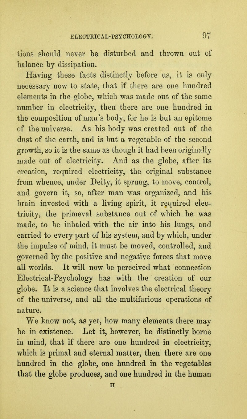 tions should never be disturbed and thrown out of balance by dissipation. Having these facts distinctly before us, it is only necessary now to state, that if there are one hundred elements in the globe, which was made out of the same number in electricity, then there are one hundred in the composition of man's body, for he is but an epitome of the universe. As his body was created out of the dust of the earth, and is but a vegetable of the second growth, so it is the same as though it had been originally made out of electricity. And as the globe, after its creation, required electricity, the original substance from whence, under Deity, it sprung, to move, control, and govern it, so, after man was organized, and his brain invested with a living spirit, it required elec- tricity, the primeval substance out of which he was made, to be inhaled with the air into his lungs, and carried to every part of his system, and by which, under the impulse of mind, it must be moved, controlled, and governed by the positive and negative forces that move all worlds. It will now be perceived what connection Electrical-Psychology has with the creation of our globe. It is a science that involves the electrical theory of the universe, and all the multifarious operations of nature. We know not, as yet, how many elements there may be in existence. Let it, however, be distinctly borne in mind, that if there are one hundred in electricity, which is primal and eternal matter, then there are one hundred in the globe, one hundred in the vegetables that the globe produces, and one hundred in the human H