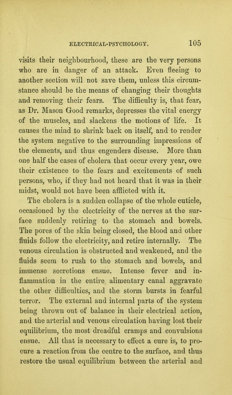 visits their neighbourhood, these are the very persons who are in danger of an attack. Even fleeing to another section will not save them, unless this circum- stance should be the means of changing their thoughts and removing their fears. The difficulty is, that fear, as Dr. Mason Good remarks, depresses the vital energy of the muscles, and slackens the motions of life. It causes the mind to shrink back on itself, and to render the system negative to the surrounding impressions of the elements, and thus engenders disease. More than one half the cases of cholera that occur every year, owe their existence to the fears and excitements of such persons, who, if they had not heard that it was in their midst, would not have been afflicted with it. The cholera is a sudden collapse of the whole cuticle, occasioned by the electricity of the nerves at the sur- face suddenly retiring to the stomach and bowels. The pores of the skin being closed, the blood and other fluids follow the electricity, and retire internally. The venous circulation is obstructed and weakened, and the fluids seem to rush to the stomach and bowels, and immense secretions ensue. Intense fever and in- flammation in the entire alimentary canal aggravate the other difficulties, and the storm bursts in fearful terror. The external and internal parts of the system being thrown out of balance in their electrical action, and the arterial and venous circulation having lost their equilibrium, the most dreadful cramps and convulsions ensue. All that is necessary to efi'ect a cure is, to pro- cure a reaction from the centre to the surface, and thus restore the usual equilibrium between the arterial and