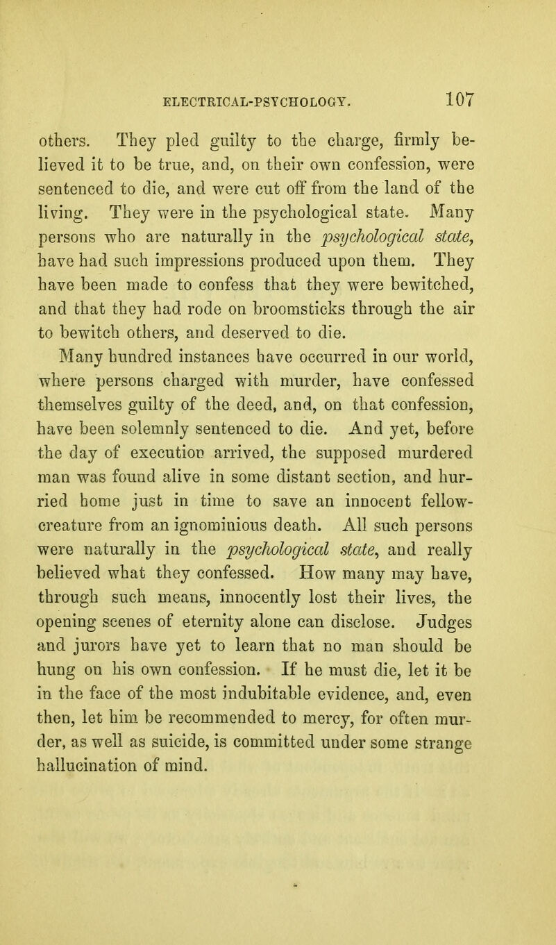 others. They pled guilty to the charge, firmly be- lieved it to be true, and, on their own confession, were sentenced to die, and were cut off from the land of the living. They were in the psychological state. Many persons who are naturally in the psychological state, have had such impressions produced upon them. They have been made to confess that they were bewitched, and that they had rode on broomsticks through the air to bewitch others, and deserved to die. Many hundred instances have occurred in our world, where persons charged with murder, have confessed themselves guilty of the deed, and, on that confession, have been solemnly sentenced to die. And yet, before the day of execution arrived, the supposed murdered man was found alive in some distant section, and hur- ried home just in time to save an innocent fellow- creature from an ignominious death. All such persons were naturally in the psychological state^ and really believed what they confessed. How many may have, through such means, innocently lost their lives, the opening scenes of eternity alone can disclose. Judges and jurors have yet to learn that no man should be hung on his own confession. If he must die, let it be in the face of the most indubitable evidence, and, even then, let him be recommended to mercy, for often mur- der, as well as suicide, is committed under some strange hallucination of mind.