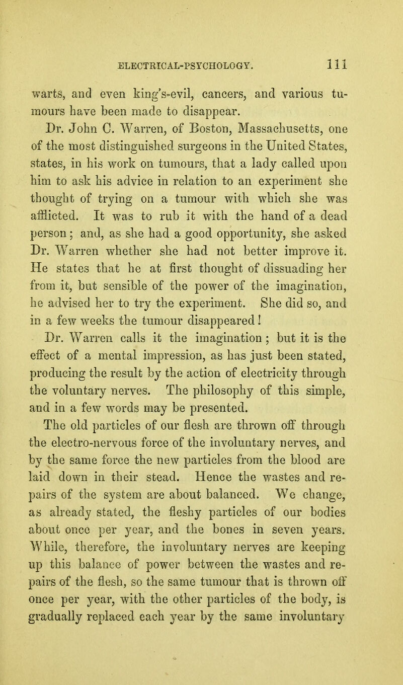 warts, and even king's-evil, cancers, and various tu- mours have been made to disappear. Dr. John 0. Warren, of Boston, Massachusetts, one of the most distinguished surgeons in the United States, states, in his work on tumours, that a lady called upon him to ask his advice in relation to an experiment she thought of trying on a tumour with which she was afflicted. It was to rub it with the hand of a dead person; and, as she had a good opportunity, she asked Dr. Warren whether she had not better improve it. He states that he at first thought of dissuading her from it, but sensible of the power of the imagination, he advised her to try the experiment. She did so, and in a few weeks the tumour disappeared! Dr. Warren calls it the imagination ; but it is the effect of a mental impression, as has just been stated, producing the result by the action of electricity through the voluntary nerves. The philosophy of this simple, and in a few words may be presented. The old particles of our flesh are thrown off through the electro-nervous force of the involuntary nerves, and by the same force the new particles from the blood are laid down in their stead. Hence the wastes and re- pairs of the system are about balanced. We change, as already stated, the fleshy particles of our bodies about once per year, and the bones in seven years. While, therefore, the involuntary nerves are keeping up this balance of power between the wastes and re- pairs of the flesh, so the same tumour that is thrown oft' once per year, with the other particles of the body, is gradually replaced each year by the same involuntary