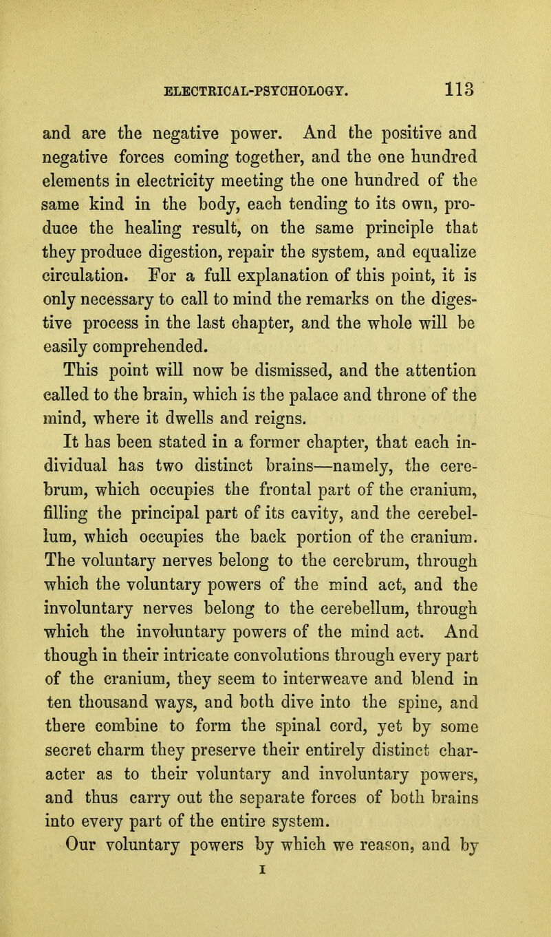 and are the negative power. And the positive and negative forces coming together, and the one hundred elements in electricity meeting the one hundred of the same kind in the body, each tending to its own, pro- duce the healing result, on the same principle that they produce digestion, repair the system, and equalize circulation. For a full explanation of this point, it is only necessary to call to mind the remarks on the diges- tive process in the last chapter, and the whole will be easily comprehended. This point will now be dismissed, and the attention called to the brain, which is the palace and throne of the mind, where it dwells and reigns. It has been stated in a former chapter, that each in- dividual has two distinct brains—namely, the cere- brum, which occupies the frontal part of the cranium, filling the principal part of its cavity, and the cerebel- lum, which occupies the back portion of the cranium. The voluntary nerves belong to the cerebrum, through which the voluntary powers of the mind act, and the involuntary nerves belong to the cerebellum, through which the involuntary powers of the mind act. And though in their intricate convolutions through every part of the cranium, they seem to interweave and blend in ten thousand ways, and both dive into the spine, and there combine to form the spinal cord, yet by some secret charm they preserve their entirely distinct char- acter as to their voluntary and involuntary powers, and thus carry out the separate forces of both brains into every part of the entire system. Our voluntary powers by which we reason, and by I