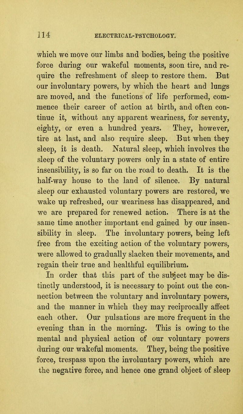 which we move our limbs and bodies, being the positive force during our wakeful moments, soon tire, and re- quire the refreshment of sleep to restore them. But our involuntary powers, by which the heart and lungs are moved, and the functions of life performed, com- mence their career of action at birth, and often con- tinue it, without any apparent weariness, for seventy, eighty, or even a hundred years. They, however, tire at last, and also require sleep. But when they sleep, it is death. Natural sleep, which involves the sleep of the voluntary powers only in a state of entire insensibility, is so far on the road to death. It is the half-way house to the land of silence. By natural sleep our exhausted voluntary powers are restored, we wake up refreshed, our weariness has disappeared, and we are prepared for renewed action. There is at the same time another important end gained by our insen- sibility in sleep. The involuntary powers, being left free from the exciting action of the voluntary powers, were allowed to gradually slacken their movements, and regain their true and healthful equilibrium. In order that this part of the subject may be dis- tinctly understood, it is necessary to point out the con- nection between the voluntary and involuntary powers, and the manner in which they may reciprocally affect each other. Our pulsations are more frequent in the evening than in the morning. This is owing to the mental and physical action of our voluntary powers during our wakeful moments. They, being the positive force, trespass upon the involuntary powers, which are the negative force, and hence one grand object of sleep