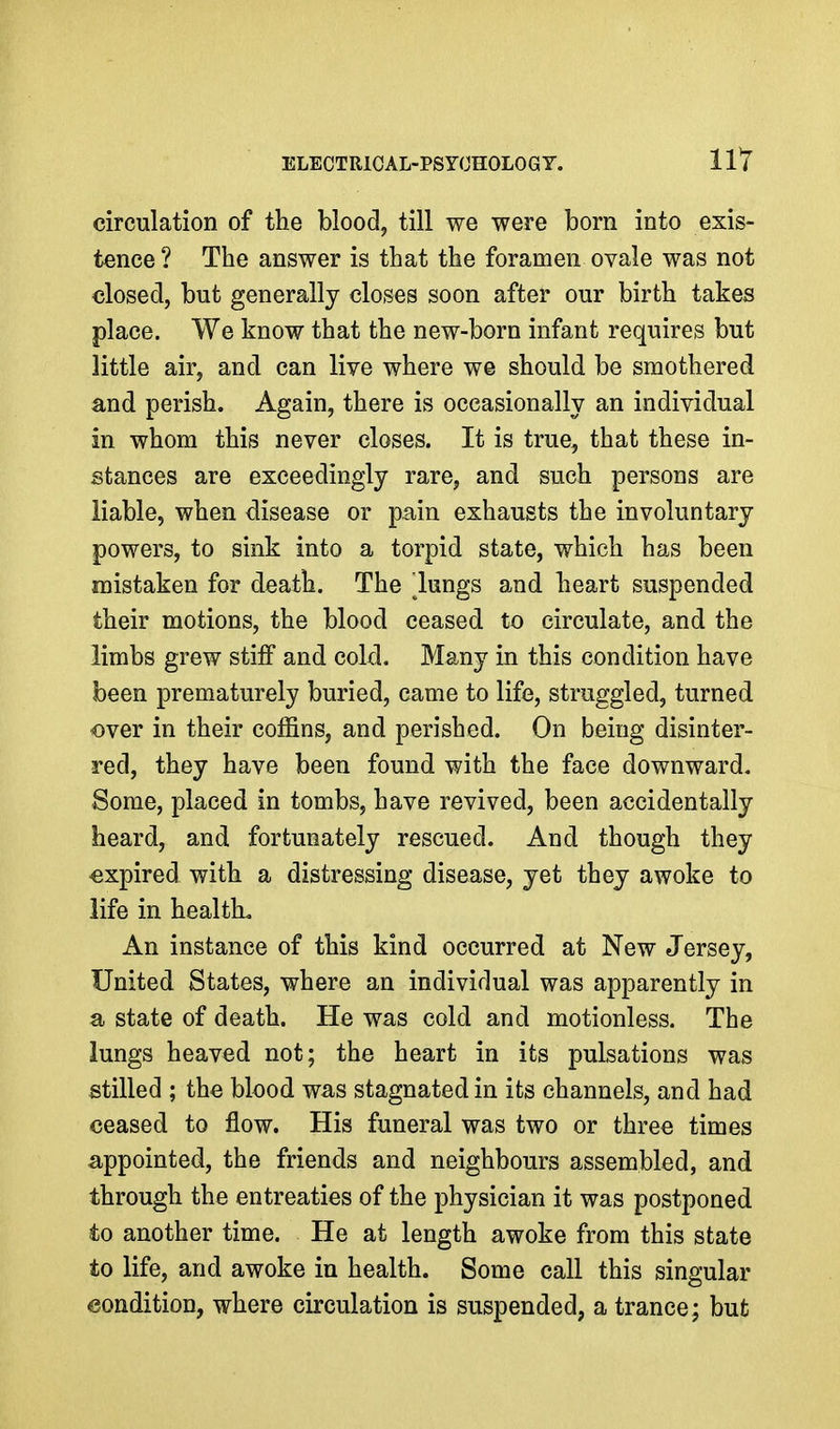 circulation of the blood, till we were born into exis- tence ? The answer is that the foramen ovale was not closed, but generally closes soon after our birth takes place. We know that the new-born infant requires but little air, and can live where we should be smothered and perish. Again, there is occasionally an individual in whom this never closes. It is true, that these in- stances are exceedingly rare, and such persons are liable, when disease or pain exhausts the involuntary powers, to sink into a torpid state, which has been mistaken for death. The lungs and heart suspended their motions, the blood ceased to circulate, and the limbs grew stiff and cold. Many in this condition have been prematurely buried, came to life, struggled, turned over in their coffins, and perished. On being disinter- red, they have been found with the face downward. Some, placed in tombs, have revived, been accidentally heard, and fortunately rescued. And though they -expired with a distressing disease, yet they awoke to life in health. An instance of this kind occurred at New Jersey, United States, where an individual was apparently in a state of death. He was cold and motionless. The lungs heaved not; the heart in its pulsations was stilled ; the blood was stagnated in its channels, and had ceased to flow. His funeral was two or three times appointed, the friends and neighbours assembled, and through the entreaties of the physician it was postponed to another time. He at length awoke from this state to life, and awoke in health. Some call this singular condition, where circulation is suspended, a trance; but