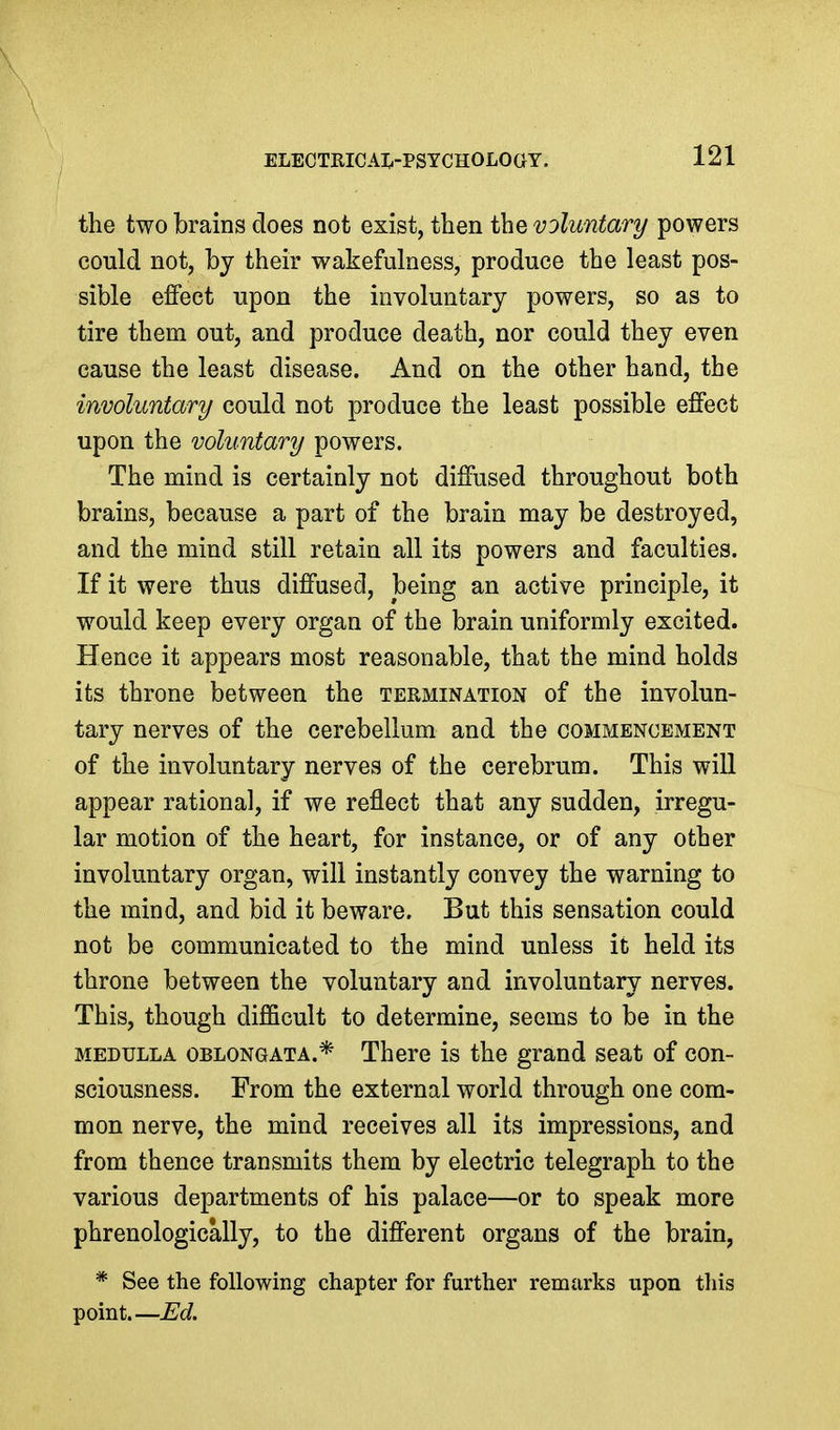 the two brains does not exist, then the voluntary powers could not, by their wakefulness, produce the least pos- sible effect upon the involuntary powers, so as to tire them out, and produce death, nor could they even cause the least disease. And on the other hand, the involuntary could not produce the least possible effect upon the voluntary powers. The mind is certainly not diffused throughout both brains, because a part of the brain may be destroyed, and the mind still retain all its powers and faculties. If it were thus diffused, being an active principle, it would keep every organ of the brain uniformly excited. Hence it appears most reasonable, that the mind holds its throne between the termination of the involun- tary nerves of the cerebellum and the commencement of the involuntary nerves of the cerebrum. This will appear rational, if we reflect that any sudden, irregu- lar motion of the heart, for instance, or of any other involuntary organ, will instantly convey the warning to the mind, and bid it beware. But this sensation could not be communicated to the mind unless it held its throne between the voluntary and involuntary nerves. This, though difficult to determine, seems to be in the MEDULLA OBLONGATA.* There is the grand seat of con- sciousness. From the external world through one com- mon nerve, the mind receives all its impressions, and from thence transmits them by electric telegraph to the various departments of his palace—or to speak more phrenologically, to the different organs of the brain, * See the following chapter for further remarks upon tliis point.—Ed.