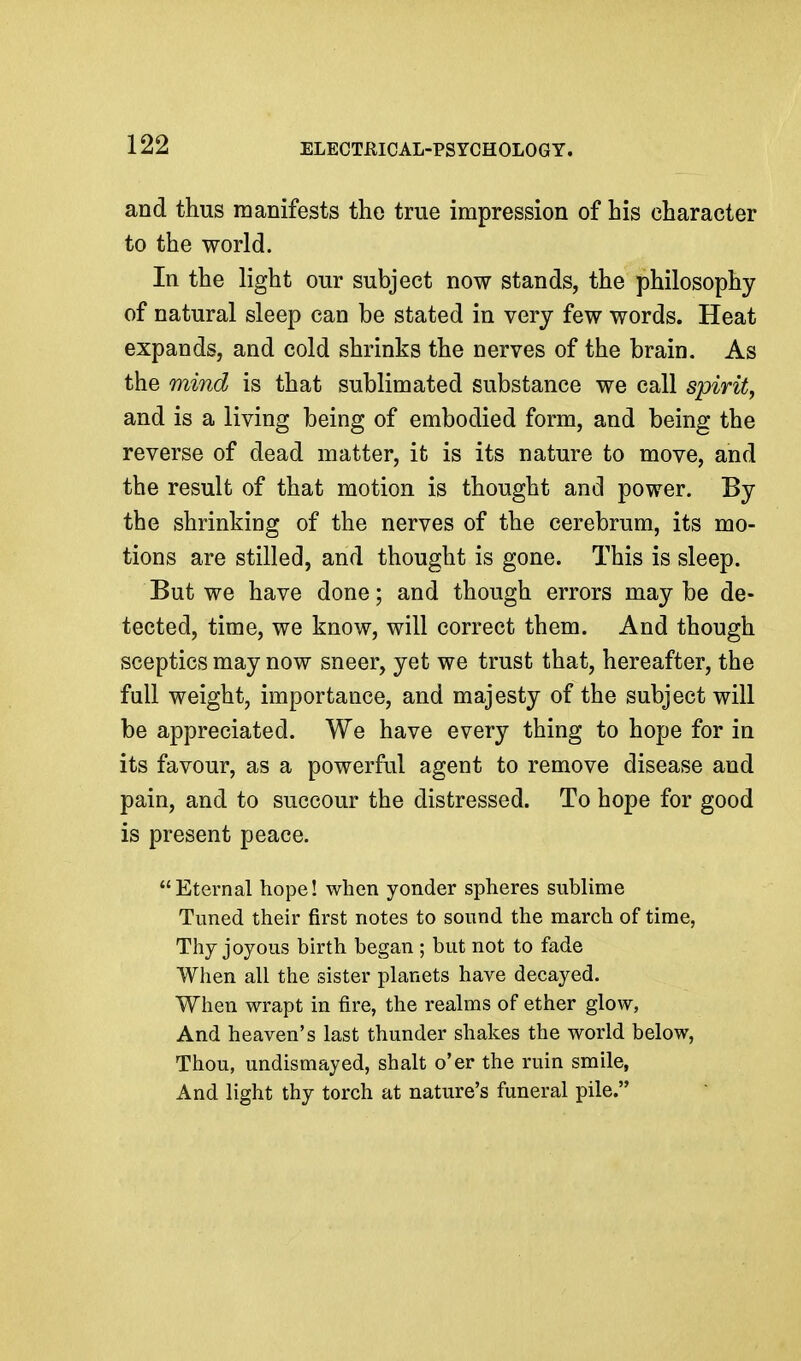 and thus manifests the true impression of his character to the world. In the light our subject now stands, the philosophy of natural sleep can be stated in very few words. Heat expands, and cold shrinks the nerves of the brain. As the mind is that sublimated substance we call spirit, and is a living being of embodied form, and being the reverse of dead matter, it is its nature to move, and the result of that motion is thought and power. By the shrinking of the nerves of the cerebrum, its mo- tions are stilled, and thought is gone. This is sleep. But we have done; and though errors may be de- tected, time, we know, will correct them. And though sceptics may now sneer, yet we trust that, hereafter, the full weight, importance, and majesty of the subject will be appreciated. We have every thing to hope for in its favour, as a powerful agent to remove disease and pain, and to succour the distressed. To hope for good is present peace. Eternal hope! when yonder spheres sublime Tuned their first notes to sound the march of time, Thy joyous birth began ; but not to fade When all the sister planets have decayed. When wrapt in fire, the realms of ether glow, And heaven's last thunder shakes the world below, Thou, undismayed, shalt o'er the ruin smile, And light thy torch at nature's funeral pile.