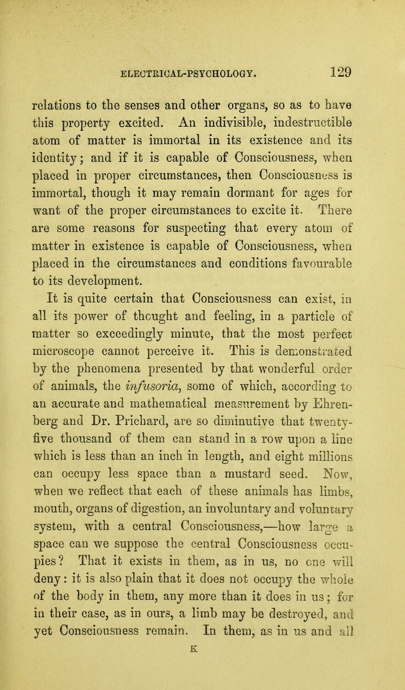 relations to the senses and other organs, so as to have this property excited. An indivisible, indestrnctibie atom of matter is immortal in its existence and its identity; and if it is capable of Consciousness, when placed in proper circumstances, then Consciousness is immortal, though it may remain dormant for ages for want of the proper circumstances to excite it. There are some reasons for suspecting that every atom of matter in existence is capable of Consciousness, when placed in the circumstances and conditions favourable to its development. It is quite certain that Consciousness can exist, in all its power of thought and feeling, in a particle of matter so exceedingly minute, that the most perfect microscope cannot perceive it. This is demonstrated by the phenomena presented by that wonderful order of animals, the infusoria, some of which, according to an accurate and mathematical measurement by Ehren- berg and Dr. Prichard, are so dinainutive that tweaty- five thousand of them can stand in a row upon a line which is less than an inch in length, and eight millions can occupy less space than a mustard seed. Now, when we reflect that each of these animals has limbs, mouth, organs of digestion, an involuntary and voluntary system, with a central Consciousness,—how large a space can we suppose the central Consciousness occu- pies? That it exists in them, as in us, no one will deny: it is also plain that it does not occupy the whole of the body in them, any more than it does in us; for in their case, as in ours, a limb may be destroyed, and yet Consciousness remain. In them, as in us and all K