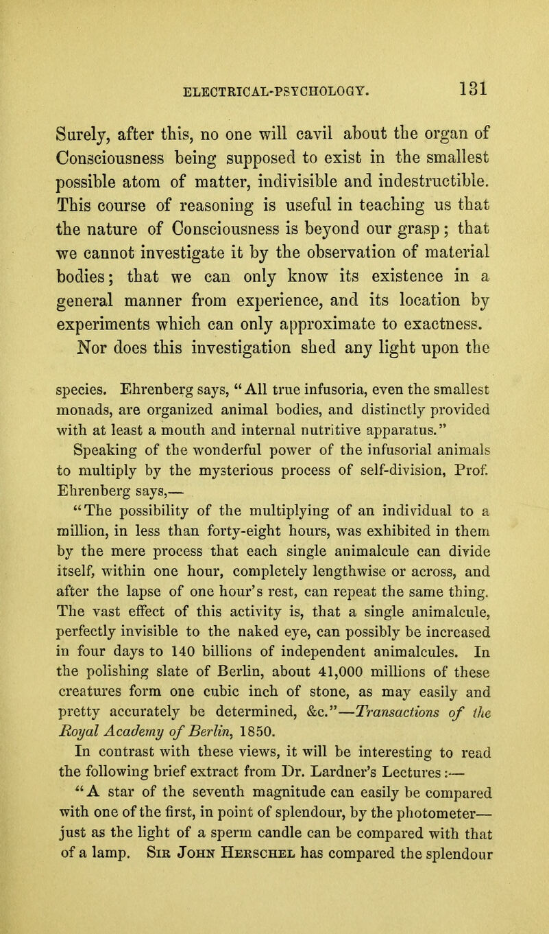 Surely, after this, no one will cavil about the organ of Consciousness being supposed to exist in the smallest possible atom of matter, indivisible and indestructible. This course of reasoning is useful in teaching us that the nature of Consciousness is beyond our grasp; that we cannot investigate it by the observation of material bodies; that we can only know its existence in a general manner from experience, and its location by experiments which can only approximate to exactness. Nor does this investigation shed any light upon the species. Ehrenberg says, All true infusoria, even the smallest monads, are organized animal bodies, and distinctly provided with at least a mouth and internal nutritive apparatus. Speaking of the wonderful power of the infusorial animals to multiply by the mysterious process of self-division, Prof. Ehrenberg says,— The possibility of the multiplying of an individual to a million, in less than forty-eight hours, was exhibited in them by the mere process that each single animalcule can divide itself, within one hour, completely lengthwise or across, and after the lapse of one hour's rest, can repeat the same thing. The vast effect of this activity is, that a single animalcule, perfectly invisible to the naked eye, can possibly be increased in four days to 140 billions of independent animalcules. In the polishing slate of Berlin, about 41,000 millions of these creatures form one cubic inch of stone, as may easily and pretty accurately be determined, &c.—Transactions of the Royal Academy of Berlin, 1850. In contrast with these views, it will be interesting to read the following brief extract from Dr. Lardner's Lectures :—  A star of the seventh magnitude can easily be compared with one of the first, in point of splendour, by the photometer— just as the light of a sperm candle can be compared with that of a lamp. Sir John Herschel has compared the splendour