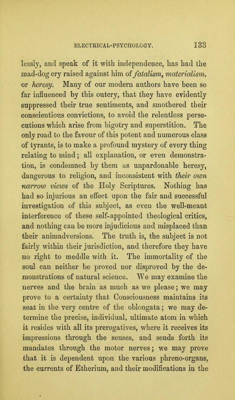 lessly, and speak of it with independence, has had the mad-dog cry raised against him of fatalism, materialism, or heresy. Many of our modern authors have been so far influenced by this outcry, that they have evidently suppressed their true sentiments, and smothered their conscientious convictions, to avoid the relentless perse- cutions which arise from bigotry and superstition. The only road to the favour of this potent and numerous class of tyrants, is to make a profound mystery of every thing relating to mind; all explanation, or even demonstra- tion, is condemned by them as unpardonable heresy, dangerous to religion, and inconsistent with their oivn narrow views of the Holy Scriptures. Nothing has had so injurious an effect upon the fair and successful investigation of this subject, as even the well-meant interference of these self-appointed theological critics, and nothing can be more injudicious and misplaced than their animadversions. The truth is, the subject is not fairly within their jurisdiction, and therefore they have no right to meddle with it. The immortality of the soul can neither be proved nor disproved by the de- monstrations of natural science. We may examine the nerves and the brain as much as we please; we may prove to a certainty that Consciousness maintains its seat in the very centre of the oblongata; we may de- termine the precise, individual, ultimate atom in which it resides with all its prerogatives, where it receives its impressions through the senses, and sends forth its mandates through the motor nerves; we may prove that it is dependent upon the various phreno-organs, the currents of Etherium, and their modifications in the