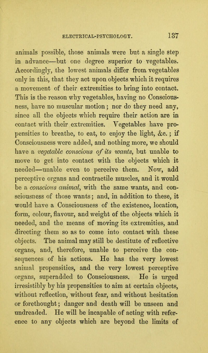 animals possible, those animals were but a single step in advance—but one degree superior to vegetables. Accordingly, the lowest animals differ from, vegetables only in this, that they act upon objects which it requires a movement of their extremities to bring into contact. This is the reason why vegetables, having no Conscious- ness, have no muscular motion; nor do they need any, since all the objects which require their action are in contact with their extremities. Vegetables have pro- pensities to breathe, to eat, to enjoy the light, &c.; if Consciousness were added, and nothing more, we should have a vegetable conscious of its wants, but unable to move to get into contact with the objects which it needed—unable even to perceive them. Now, add perceptive organs and contractile muscles, and it would be a conscious animal, with the same wants, and con- sciousness of those wants; and, in addition to these, it would have a Consciousness of the existence, location, form, colour, flavour, and weight of the objects which it needed, and the means of moving its extremities, and directing them so as to come into contact with these objects. The animal may still be destitute of reflective organs, and, therefore, unable to perceive the con- sequences of his actions. He has the very lowest animal propensities, and the very lowest perceptive organs, superadded to Consciousness. He is urged irresistibly by his propensities to aim at certain objects, without reflection, without fear, and without hesitation or forethought; danger and death will be unseen and undreaded. He will be incapable of acting with refer- ence to any objects which are beyond the limits of