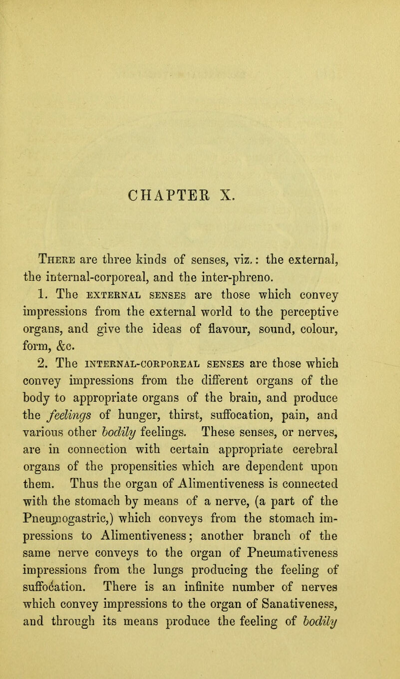 CHAPTER X. There are three kinds of senses, viz,: the external, the internal-corporeal, and the inter-phreno. 1. The EXTERNAL SENSES are those which convey impressions from the external world to the perceptive organs, and give the ideas of flavour, sound, colour, form, &c. 2. The INTERNAL-CORPOREAL SENSES are those which convey impressions from the different organs of the body to appropriate organs of the brain, and produce the feelings of hunger, thirst, suffocation, pain, and various other bodily feelings. These senses, or nerves, are in connection with certain appropriate cerebral organs of the propensities which are dependent upon them. Thus the organ of Alimentiveness is connected with the stomach by means of a nerve, (a part of the Pneupiogastric,) which conveys from the stomach im- pressions to Alimentiveness; another branch of the same nerve conveys to the organ of Pneumativeness impressions from the lungs producing the feeling of suffocation. There is an infinite number of nerves which convey impressions to the organ of Sanativeness, and through its means produce the feeling of hodily