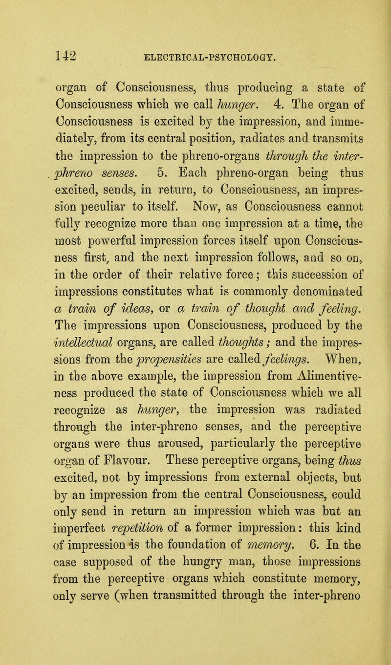 organ of Consciousness, thus producing a state of Consciousness which we call hunger. 4. The organ of Consciousness is excited by the impression, and imme- diately, from its central position, radiates and transmits the impression to the phreno-organs through the inter- phreno senses. 5. Each phreno-organ being thus excited, sends, in return, to Consciousness, an impres- sion peculiar to itself. Now, as Consciousness cannot fully recognize more than one impression at a time, the most powerful impression forces itself upon Conscious- ness firsts and the next impression follows, and so on, in the order of their relative force; this succession of impressions constitutes what is commonly denominated a train of ideas, or a train of thought and feeling. The impressions upon Consciousness, produced by the intellectual organs, are called thoughts; and the impres- sions from t}iQ propensities are called feelings. When, in the above example, the impression from Alimentive- ness produced the state of Consciousness which we all recognize as hunger, the impression was radiated through the inter-phreno senses, and the perceptive organs were thus aroused, particularly the perceptive organ of Flavour. These perceptive organs, being thus excited, not by impressions from external objects, but by an impression from the central Consciousness, could only send in return an impression which was but an imperfect repetition of a former impression: this kind of impression -is the foundation of memory. 6. In the case supposed of the hungry man, those impressions from the perceptive organs which constitute memory, only serve (when transmitted through the inter-phreno