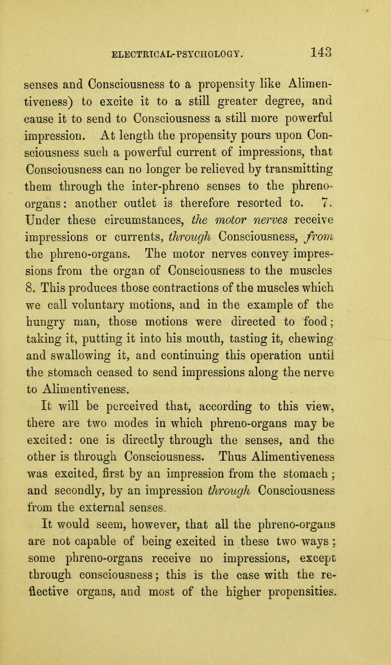 senses and Consciousness to a propensity like Alimen- tiveness) to excite it to a still greater degree, and cause it to send to Consciousness a still more powerful impression. At length the propensity pours upon Con- sciousness such a powerful current of impressions, that Consciousness can no longer be relieved by transmitting them through the inter-phreno senses to the phreno- organs: another outlet is therefore resorted to. 7. Under these circumstances, the motor nerves receive impressions or currents, through Consciousness, from the phreno-organs. The motor nerves convey impres- sions from the organ of Consciousness to the muscles 8. This produces those contractions of the muscles which we call voluntary motions, and in the example of the hungry man, those motions were directed to food; taking it, putting it into his mouth, tasting it, chewing and swallowing it, and continuing this operation until the stomach ceased to send impressions along the nerve to Alimentiveness. It will be perceived that, according to this view, there are two modes in which phreno-organs may be excited: one is directly through the senses, and the other is through Consciousness. Thus Alimentiveness was excited, first by an impression from the stomach ; and secondly, by an impression through Consciousness from the external senses. It would seem, however, that all the phreno-organs are not capable of being excited in these two ways; some phreno-organs receive no impressions, except through consciousness; this is the case with the re- flective organs, and most of the higher propensities.