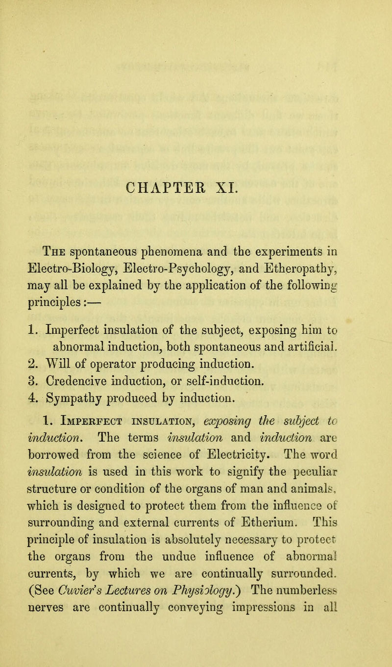 CHAPTER XL The spontaneous phenomena and the experiments in Electro-Biology, Electro-Psychology, and Etheropathy, may all be explained by the application of the following principles:— 1. Imperfect insulation of the subject, exposing him to abnormal induction, both spontaneous and artificial 2. Will of operator producing induction. 3. Credencive induction, or self-induction. 4. Sympathy produced by induction. 1. Imperfect insulation, exposing the subject to induction. The terms insulation and induction are borrowed from the science of Electricity. The word insulation is used in this work to signify the peculiar structure or condition of the organs of man and animals, which is designed to protect them from the influence of surrounding and external currents of Etherium. This principle of insulation is absolutely necessary to protect the organs from the undue influence of abnormal currents, by which we are continually surrounded. (See Cuviers Lectures on Physiology.) The numberless nerves are continually conveying impressions in ail