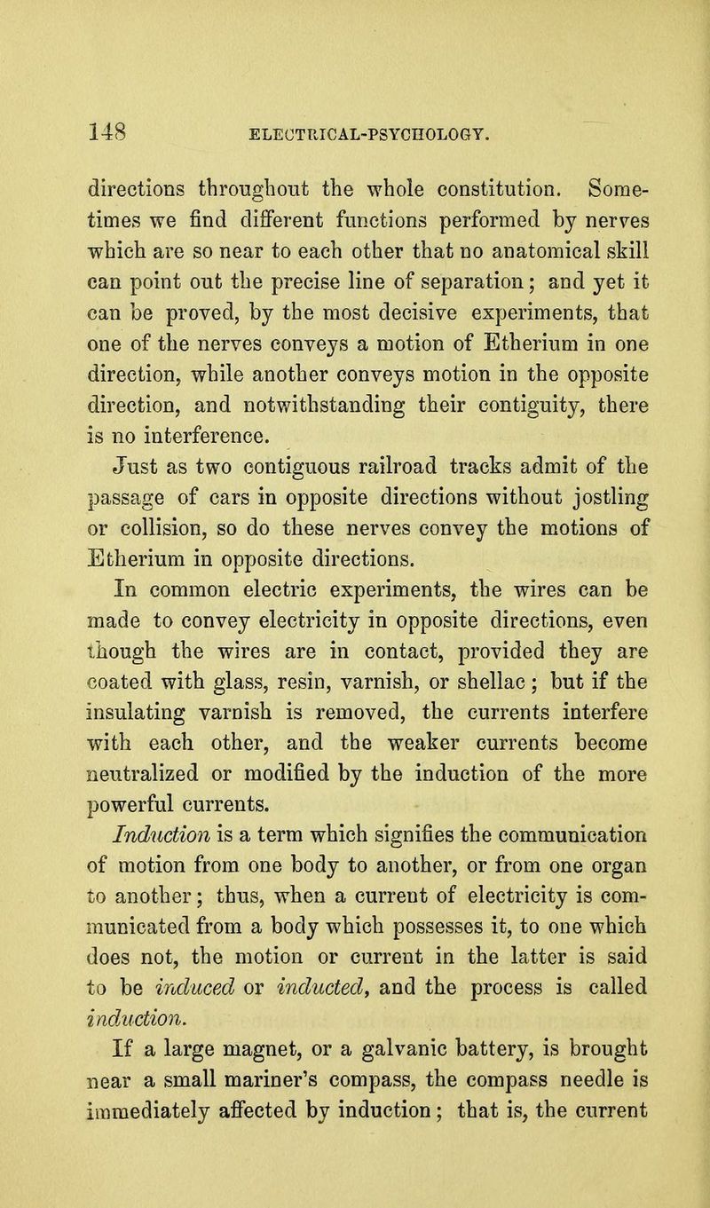 directions throughout the whole constitution. Some- times we find different functions performed by nerves which are so near to each other that no anatomical skill can point out the precise line of separation; and yet it can be proved, by the most decisive experiments, that one of the nerves conveys a motion of Etherium in one direction, while another conveys motion in the opposite direction, and notwithstanding their contiguity, there is no interference. Just as two contiguous railroad tracks admit of the passage of cars in opposite directions without jostling or collision, so do these nerves convey the motions of Etherium in opposite directions. In common electric experiments, the wires can be made to convey electricity in opposite directions, even though the wires are in contact, provided they are coated with glass, resin, varnish, or shellac; but if the insulating varnish is removed, the currents interfere with each other, and the weaker currents become neutralized or modified by the induction of the more powerful currents. Induction is a term which signifies the communication of motion from one body to another, or from one organ to another; thus, when a current of electricity is com- municated from a body which possesses it, to one which does not, the motion or current in the latter is said to be induced or inducted^ and the process is called induction. If a large magnet, or a galvanic battery, is brought near a small mariner's compass, the compass needle is immediately affected by induction; that is, the current