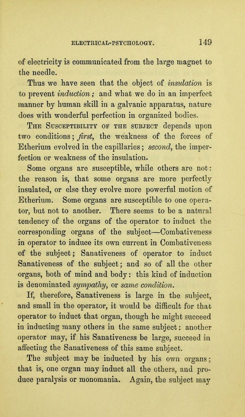 of electricity is commuQicated from the large magnet to the needle. Thus we have seen that the object of insulation is to prevent induction; and what we do in an imperfect manner by human skill in a galvanic apparatus, nature does with wonderful perfection in organized bodies. The Susceptibility of the subject depends upon two conditions; Jirst, the weakness of the forces of Etherium evolved in the capillaries; second, the imper- fection or weakness of the insulation. Some organs are susceptible, while others are not: the reason is, that some organs are more perfectly insulated, or else they evolve more powerful motion of Etherium. Some organs are susceptible to one opera- tor, but not to another. There seems to be a natural tendency of the organs of the operator to induct the corresponding organs of the subject—Combativeness in operator to induce its own current in Combativeness of the subject; Sanativeness of operator to induct Sanativeness of the subject; and so of all the other organs, both of mind and body: this kind of induction is denominated sympathy, or same condition. If, therefore, Sanativeness is large in the subject, and small in the operator, it would be difficult for that operator to induct that organ, though he might succeed in inducting many others in the same subject: another operator may, if his Sanativeness be large, succeed in affecting the Sanativeness of this same subject. The subject maybe inducted by his own organs; that is, one organ may induct all the others, and pro- duce paralysis or monomania. Again, the subject may
