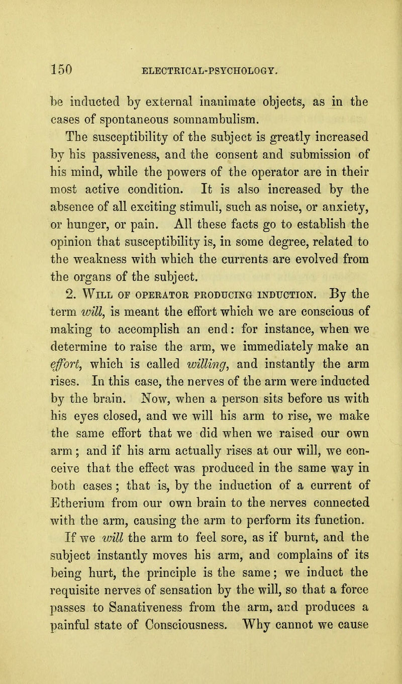 be inducted by external inanimate objects, as in the cases of spontaneous somnambulism. The susceptibility of the subject is greatly increased by his passiveness, and the consent and submission of his mind, while the powers of the operator are in their most active condition. It is also increased by the absence of all exciting stimuli, such as noise, or anxiety, or hunger, or pain. All these facts go to establish the opinion that susceptibility is, in some degree, related to the weakness with which the currents are evolved from the organs of the subject. 2. Will of operator producing induction. By the term will, is meant the effort which we are conscious of making to accomplish an end: for instance, when we determine to raise the arm, we immediately make an effort, which is called willing, and instantly the arm rises. In this case, the nerves of the arm were inducted by the brain. Now, when a person sits before us with his eyes closed, and we will his arm to rise, we make the same effort that we did when we raised our own arm; and if his arm actually rises at our will, we con- ceive that the effect was produced in the same way in both cases; that is, by the induction of a current of Etherium from our own brain to the nerves connected with the arm, causing the arm to perform its function. If we will the arm to feel sore, as if burnt, and the subject instantly moves his arm, and complains of its being hurt, the principle is the same; we induct the requisite nerves of sensation by the will, so that a force passes to Sanativeness from the arm, and produces a painful state of Consciousness. Why cannot we cause