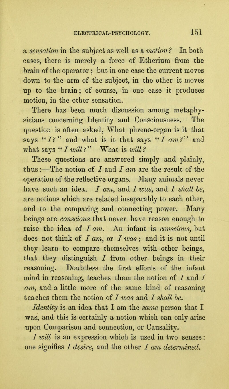 a sensation in tbe subject as well as a ^notion ? In both cases, there is merely a force of Etberium from the brain of the operator; but in one case the current moves down to the arm of the subject, in the other it moves up to the brain; of course, in one case it produces motion, in the other sensation. There bas been much discussion among metaphy- sicians concerning Identity and Consciousness. The question is often asked, What phreno-organ is it that says and what is it that says / amV and what says  / will ?'' What is will ? These questions are answered simply and plainly, thus:—The notion of / and / am are the result of the operation of the reflective organs. Many animals never have such an idea. / am, and / was, and / shall be^ are notions which are related inseparably to each other, and to the comparing and connecting power. Many beings are conscious that never have reason enough to raise the idea of / am. An infant is conscious, but does not think of / am, or / was; and it is not until they learn to compare themselves with other beings, that they distinguish / from other beings in their reasoning. Doubtless the first efforts of the infant mind in reasoning, teaches them the notion of / and / am, and a little more of the same kind of reasoning teaches them the notion of / was and I shall be. Identity is an idea that I am the same person that I was, and this is certainly a notion which can only arise upon Comparison and connection, or Causality. I will is an expression which is used in two senses: one signifies / desire, and the other / am determined.