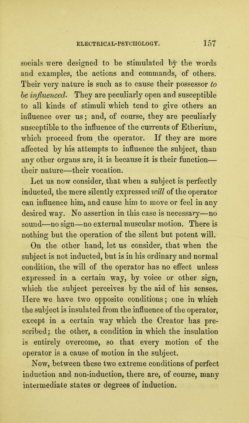 socials were designed to be stimulated by the words and examples, the actions and commands, of others. Their very nature is such as to cause their possessor to he influenced. They are peculiarly open and susceptible to all kinds of stimuli which tend to give others an influence over us; and, of course, they are peculiarly susceptible to the influence of the currents of Etherium, which proceed from the operator. If they are more afiected by his attempts to influence the subject, than any other organs are, it is because it is their function— their nature—their vocation. Let us now consider, that when a subject is perfectly inducted, the mere silently expressed W7^7^ of the operator can influence him, and cause him to move or feel in any desired way. No assertion in this case is necessary—no sound—no sign—no external muscular motion. There is nothing but the operation of the silent but potent will. On the other hand, let us consider, that when the subject is not inducted, but is in his ordinary and normal condition, the will of the operator has no effect unless expressed in a certain way, by voice or other sign, which the subject perceives by the aid of his senses. Here we have two opposite conditions; one in which the subject is insulated from the influence of the operator, except in a certain way which the Creator has pre- scribed ; the other, a condition in which the insulation is entirely overcome, so that every motion of the operator is a cause of motion in the subject. Now, between these two extreme conditions of perfect induction and non-induction, there are, of course, many intermediate states or degrees of induction.