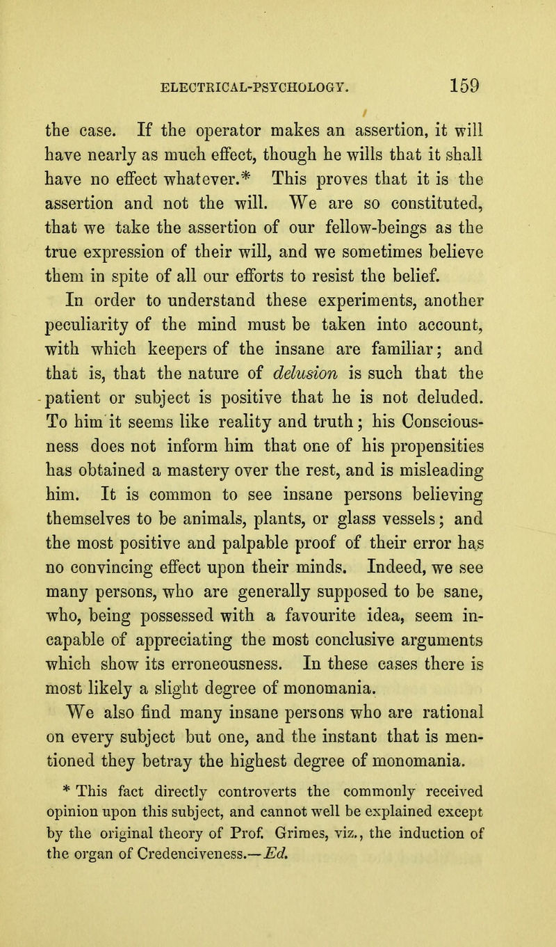 the case. If the operator makes an assertion, it will have nearly as much effect, though he wills that it shall have no effect whatever.* This proves that it is the assertion and not the will. We are so constituted, that we take the assertion of our fellow-beings as the true expression of their will, and we sometimes believe them in spite of all our efforts to resist the belief. In order to understand these experiments, another peculiarity of the mind must be taken into account, with which keepers of the insane are familiar; and that is, that the nature of delusion is such that the patient or subject is positive that he is not deluded. To him it seems like reality and truth; his Conscious- ness does not inform him that one of his propensities has obtained a mastery over the rest, and is misleading him. It is common to see insane persons believing themselves to be animals, plants, or glass vessels; and the most positive and palpable proof of their error has no convincing effect upon their minds. Indeed, we see many persons, who are generally supposed to be sane, who, being possessed with a favourite idea, seem in- capable of appreciating the most conclusive arguments which show its erroneousness. In these cases there is most likely a slight degree of monomania. We also find many insane persons who are rational on every subject but one, and the instant that is men- tioned they betray the highest degree of monomania. * This fact directly controverts the commonly received opinion upon this subject, and cannot vi^ell be explained except by the original theory of Prof. Grimes, viz., the induction of the organ of Credenciveness.—