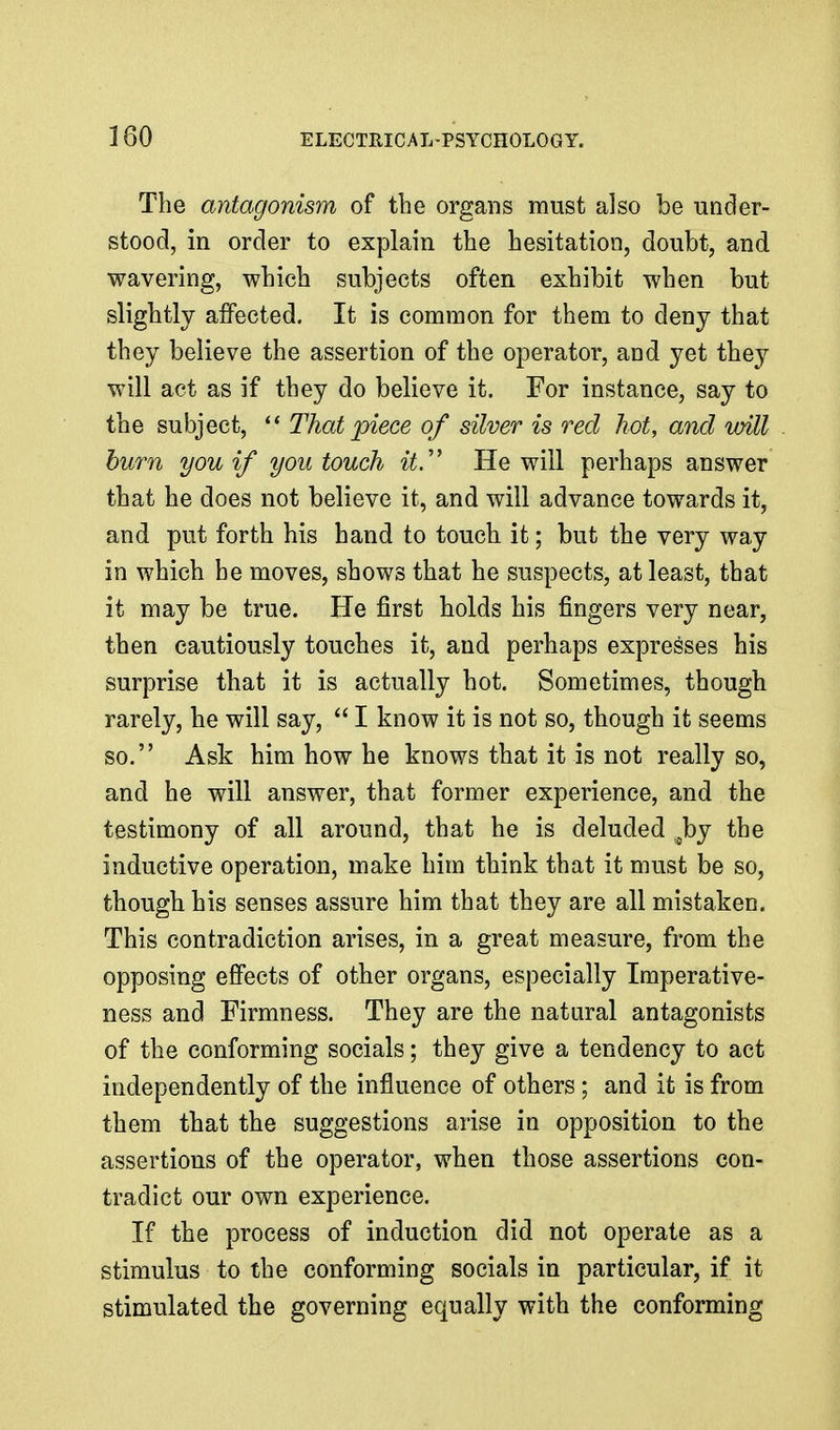 The antagonism of the organs must also be under- stood, in order to explain the hesitation, doubt, and wavering, which subjects often exhibit when but slightly affected. It is common for them to deny that they believe the assertion of the operator, and yet they will act as if they do believe it. For instance, say to the subject, ** That piece of silver is red hot, and will hum you if you touch it.' He will perhaps answer that he does not believe it, and will advance towards it, and put forth his hand to touch it; but the very way in which he moves, shows that he suspects, at least, that it may be true. He first holds his fingers very near, then cautiously touches it, and perhaps expresses his surprise that it is actually hot. Sometimes, though rarely, he will say,  I know it is not so, though it seems so. Ask him how he knows that it is not really so, and he will answer, that former experience, and the testimony of all around, that he is deluded Joy the inductive operation, make him think that it must be so, though his senses assure him that they are all mistaken. This contradiction arises, in a great measure, from the opposing effects of other organs, especially Imperative- ness and Firmness. They are the natural antagonists of the conforming socials; they give a tendency to act independently of the influence of others; and it is from them that the suggestions arise in opposition to the assertions of the operator, when those assertions con- tradict our own experience. If the process of induction did not operate as a stimulus to the conforming socials in particular, if it stimulated the governing equally with the conforming