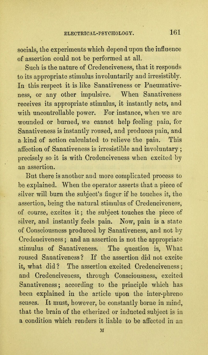 socials, the experiments which depend upon the influence of assertion could not be performed at all. Such is the nature of Credenciveness, that it responds to its appropriate stimulus involuntarily and irresistibl3^ In this respect it is like Sanativeness or Fneumative- ness, or any other impulsive. When Sanativeness receives its appropriate stimulus, it instantly acts, and with uncontrollable power. For instance, when we are wounded or burned, we cannot help feeling pain, for Sanativeness is instantly roused, and produces pain, and a kind of action calculated to relieve the pain. This affection of Sanativeness is irresistible and involuntary; precisely so it is with Credenciveness when excited by an assertion. But there is another and more complicated process to be explained. When the operator asserts that a piece of silver will burn the subject's finger if he touches it, the assertion, being the natural stimulus of Credenciveness, of course, excites it; the subject touches the piece of silver, and instantly feels pain. Now, pain is a state of Consciousness produced by Sanativeness, and not by Credenciveness; and an assertion is not the appropriate stimulus of Sanativeness. The question is. What roused Sanativeness ? If the assertion did not excite it, what did ? The assertion excited Credenciveness; and Credenciveness, through Consciousness, excited Sanativeness; according to the principle which has been explained in the article upon the inter-phreno senses. It must, however, be constantly borne in mind, that the brain of the etherized or inducted subject is in a condition which renders it liable to be affected in an M